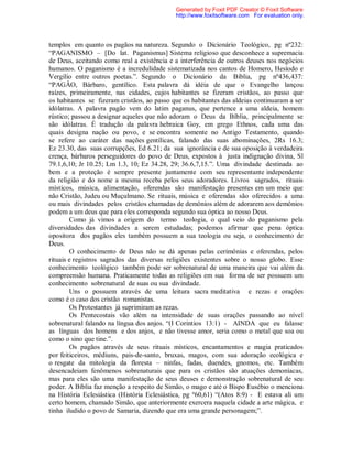templos em quanto os pagãos na natureza. Segundo o Dicionário Teológico, pg nº232:
“PAGANISMO – [Do lat. Paganismus] Sistema religioso que desconhece a supremacia
de Deus, aceitando como real a existência e a interferência de outros deuses nos negócios
humanos. O paganismo é a incredulidade sistematizada nos cantos de Homero, Hesíodo e
Vergílio entre outros poetas.”. Segundo o Dicionário da Bíblia, pg nº436,437:
“PAGÂO, Bárbaro, gentílico. Esta palavra dá idéia de que o Evangelho lançou
raízes, primeiramente, nas cidades, cujos habitantes se fizeram cristãos, ao passo que
os habitantes se fizeram cristãos, ao passo que os habitantes das aldeias continuaram a ser
idólatras. A palavra pagão vem do latim paganus, que pertence a uma aldeia, homem
rústico; passou a designar aqueles que não adoram o Deus da Bíblia, principalmente se
são idólatras. É tradução da palavra hebraica Goy, em grego Ethnos, cada uma das
quais designa nação ou povo, e se encontra somente no Antigo Testamento, quando
se refere ao caráter das nações gentílicas, falando das suas abominações, 2Rs 16.3;
Ez 23.30, das suas corrupções, Ed 6.21; da sua ignorância e de sua oposição à verdadeira
crença, bárbaros perseguidores do povo de Deus, expostos à justa indignação divina, Sl
79.1,6,10; Jr 10.25; Lm 1.3, 10; Ez 34.28, 29; 36.6,7,15.”. Uma divindade destinada ao
bem e a proteção é sempre presente juntamente com seu representante independente
da religião e do nome a mesma receba pelos seus adoradores. Livros sagrados, rituais
místicos, música, alimentação, oferendas são manifestação presentes em um meio que
não Cristão, Judeu ou Muçulmano. Se rituais, música e oferendas são oferecidos a uma
ou mais divindades pelos cristãos chamadas de demônios além de adorarem aos demônios
podem a um deus que para eles corresponda segundo sua óptica ao nosso Deus.
Como já vimos a origem do termo teologia, o qual veio do paganismo pela
diversidades das divindades a serem estudadas; podemos afirmar que pena óptica
opositora dos pagãos eles também possuem a sua teologia ou seja, o conhecimento de
Deus.
O conhecimento de Deus não se dá apenas pelas cerimônias e oferendas, pelos
rituais e registros sagrados das diversas religiões existentes sobre o nosso globo. Esse
conhecimento teológico também pode ser sobrenatural de uma maneira que vai além da
compreensão humana. Praticamente todas as religiões em sua forma de ser possuem um
conhecimento sobrenatural de suas ou sua divindade.
Uns o possuem através de uma leitura sacra meditativa e rezas e orações
como é o caso dos cristão romanistas.
Os Protestantes já suprimiram as rezas.
Os Pentecostais vão além na intensidade de suas orações passando ao nível
sobrenatural falando na língua dos anjos. “(I Corintios 13:1) - AINDA que eu falasse
as línguas dos homens e dos anjos, e não tivesse amor, seria como o metal que soa ou
como o sino que tine.”.
Os pagãos através de seus rituais místicos, encantamentos e magia praticados
por feiticeiros, médiuns, pais-de-santo, bruxas, magos, com sua adoração ecológica e
o resgate da mitologia da floresta – ninfas, fadas, duendes, gnomos, etc. Também
desencadeiam fenômenos sobrenaturais que para os cristãos são atuações demoníacas,
mas para eles são uma manifestação de seus deuses e demonstração sobrenatural de seu
poder. A Bíblia faz menção a respeito de Simão, o mago e até o Bispo Eusébio o menciona
na História Eclesiástica (História Eclesiástica, pg º60,61) “(Atos 8:9) - E estava ali um
certo homem, chamado Simão, que anteriormente exercera naquela cidade a arte mágica, e
tinha iludido o povo de Samaria, dizendo que era uma grande personagem;”.
Generated by Foxit PDF Creator © Foxit Software
http://www.foxitsoftware.com For evaluation only.
 