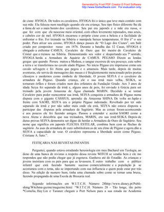 de cisne: HYOGA. De todos os cavaleiros, HYOGA foi o único que teve mais contato com
sua mãe. Ela faleceu num naufrágio quando ele era criança. Seu tipo físico diferente lhe dá
a fama de ser o mais bonito dos cavaleiros. Seu pai era japonês e a mãe era russa, o
que fez com que ele nascesse meio oriental, com olhos levemente repuxados, mas azuis,
e cabelos cor de mel. HYOGA encarnou o próprio cisne com a beleza e a facilidade de
enfrentar o frio. Foi treinado na Sibéria e manipula baixas temperaturas. O frio é” o seu
poder. Para ativar seu cosmo, HYOGA dança passos de “O Lago dos Cisnes”, um balé
criado por compositor russo em 1876. Durante a batalha das 12 Casas, HYOGA é
obrigado a enfrentar CAMUS, Cavaleiro de Ouro que foi mestre do Cavaleiro de
Cristal que o treinou na Sibéria. Demonstrando seu valor e despertando seu 7º sentido,
HYOGA herda a Armadura de Aquário de CAMUS. PÉGASO Dizem as lendas
gregas que quando Perseu matou a Medusa, o sangue escorreu de seu pescoço, caiu sobre
a terra e se transformou no cavalo alado Pégaso. No início Pégaso era impetuoso como um
cavalo selvagem e foi Atena que pegou e o amansou. Mais tarde, depois de muitas
aventuras, ele serviu de mensageiro das musas e é freqüentemente mencionado pelos poetas
clássicos e modernos como símbolo de liberdade. O jovem SEIYA é o cavaleiro da
armadura de Pégaso. Quando criança, ele e sua irmã mais velha, SEIKA, se
tornaram órfãos e foram criados num dos orfanatos da Fundação Grado. Aos 3 anos de
idade Seiya foi separado da irmã e, alguns anos de pois, foi enviado à Grécia para ser
treinado pela jovem Amazona de Água chamada MARIN. Decidido a se tornar
Cavaleiro para poder reencontrar sua irmã, SEIYA conquista a armadura de Pégaso numa
disputa com o gigante CÁSSIUS, aprendiz da Amazona SHINA. De volta ao Japão e
frente com SAORI, SEIYA era o próprio Pégaso indomado. Revoltado por ter sido
separado da irmã e por não saber mais onde ela está, SEIYA não estava disposta a
participar das disputas pela armadura de Sagitário. Mas as coisas foram acontecendo
e aos poucos ele foi fazendo amigos. Passou a entender e aceitar SAORI como a
nova Atena e descobriu que sua treinadora, MARIN, era sua irmã SEIKA. Depois de
duras provas SEIYA demonstra ser digno de herdar a Armadura de Ouro de Sagitário. Seu
nome que significa em japonês FLECHA ESTELAR, combina bem com as flechas de
sagitário. As asas da armadura de ouro substituíram as de seu elmo de Pégaso e agora dão a
SEIYA a capacidade de voar. O cavaleiro representa a liberdade assim como Pégaso.
Cristiane A. Sato.”.
FEITIÇARIA NAS REVISTAS INFANTIS
Perguntei, quando estava estudando heresiologia em meu Bacharel em Teologia, ao
dono de uma banca de revistas a respeito dessa revista WITCH se vendia bem e ele me
respondeu que não podia chegar que já esgotava. Ganhava até do Estadão. As crianças e
jovens insistiam com os pais para que as levassem. É outro trabalho com o público
infantil que está fazendo bastante sucesso comercialmente e a população já se
acostumou com o tema, não se importando com sua influencia e quem pode estar por trás
disso. Na edição de numero hum; tinha uma chamada sobre como se tornar uma bruxa,
fazendo propaganda de uma Escola de Bruxaria real.
Segundo informações em W.I.T.C.H. Número 28http://www.disney.pt/Publi-
shing/Witchma-gazine/magazine.htm): “W.I.T.C.H. Número 28 - Tão longe, tão perto
*Cornelia, Hay Lin e Taranee chegam a Port Nelson para a sua estada na Academia
Generated by Foxit PDF Creator © Foxit Software
http://www.foxitsoftware.com For evaluation only.
 