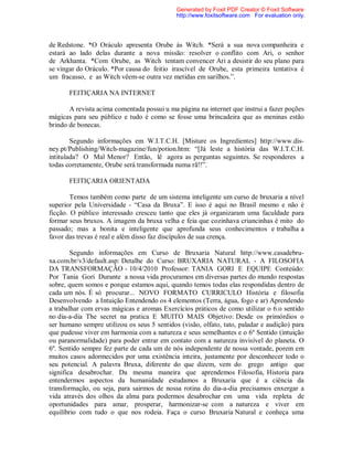 de Redstone. *O Oráculo apresenta Orube às Witch. *Será a sua nova companheira e
estará ao lado delas durante a nova missão: resolver o conflito com Ari, o senhor
de Arkhanta. *Com Orube, as Witch tentam convencer Ari a desistir do seu plano para
se vingar do Oráculo. *Por causa do feitio irascível de Orube, esta primeira tentativa é
um fracasso, e as Witch vêem-se outra vez metidas em sarilhos.”.
FEITIÇARIA NA INTERNET
A revista acima comentada possui u ma página na internet que instrui a fazer poções
mágicas para seu público e tudo é como se fosse uma brincadeira que as meninas estão
brindo de bonecas.
Segundo informações em W.I.T.C.H. [Misture os Ingredientes] http://www.dis-
ney.pt/Publishing/Witch-magazine/fun/potion.htm: “[Já leste a história das W.I.T.C.H.
intitulada? O Mal Menor? Então, lê agora as perguntas seguintes. Se responderes a
todas corretamente, Orube será transformada numa rã!!”.
FEITIÇARIA ORIENTADA
Temos também como parte de um sistema inteligente um curso de bruxaria a nível
superior pela Universidade - “Casa da Bruxa”. E isso é aqui no Brasil mesmo e não é
ficção. O público interessado cresceu tanto que eles já organizaram uma faculdade para
formar seus bruxos. A imagem da bruxa velha e feia que cozinhava criancinhas é mito do
passado; mas a bonita e inteligente que aprofunda seus conhecimentos e trabalha a
favor das trevas é real e além disso faz discípulos de sua crença.
Segundo informações em Curso de Bruxaria Natural http://www.casadebru-
xa.com.br/v3/default.asp: Detalhe do Curso: BRUXARIA NATURAL - A FILOSOFIA
DA TRANSFORMAÇÃO - 10/4/2010 Professor: TANIA GORI E EQUIPE Conteúdo:
Por Tania Gori Durante a nossa vida procuramos em diversas partes do mundo respostas
sobre, quem somos e porque estamos aqui, quando temos todas elas respondidas dentro de
cada um nós. É só procurar... NOVO FORMATO CURRICULO História e filosofia
Desenvolvendo a Intuição Entendendo os 4 elementos (Terra, água, fogo e ar) Aprendendo
a trabalhar com ervas mágicas e aromas Exercícios práticos de como utilizar o 6.o sentido
no dia-a-dia The secret na pratica E MUITO MAIS Objetivo: Desde os primórdios o
ser humano sempre utilizou os seus 5 sentidos (visão, olfato, tato, paladar e audição) para
que pudesse viver em harmonia com a natureza e seus semelhantes e o 6º Sentido (intuição
ou paranormalidade) para poder entrar em contato com a natureza invisível do planeta. O
6º. Sentido sempre fez parte de cada um de nós independente de nossa vontade, porem em
muitos casos adormecidos por uma existência inteira, justamente por desconhecer todo o
seu potencial. A palavra Bruxa, diferente do que dizem, vem do grego antigo que
significa desabrochar. Da mesma maneira que aprendemos Filosofia, Historia para
entendermos aspectos da humanidade estudamos a Bruxaria que é a ciência da
transformação, ou seja, para sairmos de nossa rotina do dia-a-dia precisamos enxergar a
vida através dos olhos da alma para podermos desabrochar em uma vida repleta de
oportunidades para amar, prosperar, harmonizar-se com a natureza e viver em
equilíbrio com tudo o que nos rodeia. Faça o curso Bruxaria Natural e conheça uma
Generated by Foxit PDF Creator © Foxit Software
http://www.foxitsoftware.com For evaluation only.
 