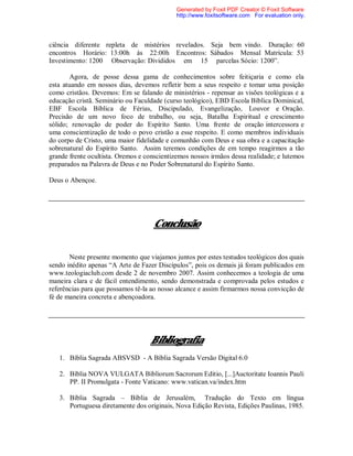 ciência diferente repleta de mistérios revelados. Seja bem vindo. Duração: 60
encontros Horário: 13:00h ás 22:00h Encontros: Sábados Mensal Matrícula: 53
Investimento: 1200 Observação: Divididos em 15 parcelas Sócio: 1200”.
Agora, de posse dessa gama de conhecimentos sobre feitiçaria e como ela
esta atuando em nossos dias, devemos refletir bem a seus respeito e tomar uma posição
como cristãos. Devemos: Em se falando de ministérios - repensar as visões teológicas e a
educação cristã. Seminário ou Faculdade (curso teológico), EBD Escola Bíblica Dominical,
EBF Escola Bíblica de Férias, Discipulado, Evangelização, Louvor e Oração.
Precisão de um novo foco de trabalho, ou seja, Batalha Espiritual e crescimento
sólido; renovação de poder do Espírito Santo. Uma frente de oração intercessora e
uma conscientização de todo o povo cristão a esse respeito. E como membros individuais
do corpo de Cristo, uma maior fidelidade e comunhão com Deus e sua obra e a capacitação
sobrenatural do Espírito Santo. Assim teremos condições de em tempo reagirmos a tão
grande frente ocultista. Oremos e conscientizemos nossos irmãos dessa realidade; e lutemos
preparados na Palavra de Deus e no Poder Sobrenatural do Espírito Santo.
Deus o Abençoe.
Conclusão
Neste presente momento que viajamos juntos por estes testudos teológicos dos quais
sendo inédito apenas “A Arte de Fazer Discípulos”, pois os demais já foram publicados em
www.teologiaclub.com desde 2 de novembro 2007. Assim conhecemos a teologia de uma
maneira clara e de fácil entendimento, sendo demonstrada e comprovada pelos estudos e
referências para que possamos tê-la ao nosso alcance e assim firmarmos nossa convicção de
fé de maneira concreta e abençoadora.
Bibliografia
1. Bíblia Sagrada ABSVSD - A Bíblia Sagrada Versão Digital 6.0
2. Bíblia NOVA VULGATA Bibliorum Sacrorum Editio, [...]Auctoritate Ioannis Pauli
PP. II Promulgata - Fonte Vaticano: www.vatican.va/index.htm
3. Bíblia Sagrada – Bíblia de Jerusalém, Tradução do Texto em língua
Portuguesa diretamente dos originais, Nova Edição Revista, Edições Paulinas, 1985.
Generated by Foxit PDF Creator © Foxit Software
http://www.foxitsoftware.com For evaluation only.
 
