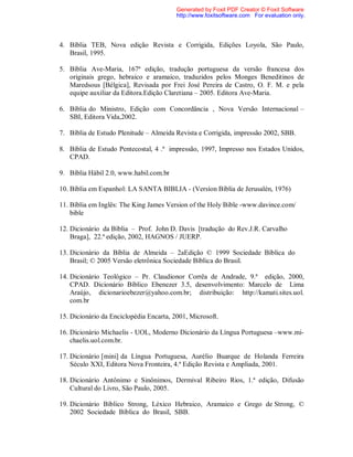 4. Bíblia TEB, Nova edição Revista e Corrigida, Edições Loyola, São Paulo,
Brasil, 1995.
5. Bíblia Ave-Maria, 167ª edição, tradução portuguesa da versão francesa dos
originais grego, hebraico e aramaico, traduzidos pelos Monges Beneditinos de
Maredsous [Bélgica], Revisada por Frei José Pereira de Castro, O. F. M. e pela
equipe auxiliar da Editora.Edição Claretiana – 2005. Editora Ave-Maria.
6. Bíblia do Ministro, Edição com Concordância , Nova Versão Internacional –
SBI, Editora Vida,2002.
7. Bíblia de Estudo Plenitude – Almeida Revista e Corrigida, impressão 2002, SBB.
8. Bíblia de Estudo Pentecostal, 4 .ª impressão, 1997, Impresso nos Estados Unidos,
CPAD.
9. Bíblia Hábil 2.0, www.habil.com.br
10. Bíblia em Espanhol: LA SANTA BIBLIA - (Versíon Bíblia de Jerusalén, 1976)
11. Bíblia em Inglês: The King James Version of the Holy Bible -www.davince.com/
bible
12. Dicionário da Bíblia – Prof. John D. Davis [tradução do Rev.J.R. Carvalho
Braga], 22.ª edição, 2002, HAGNOS / JUERP.
13. Dicionário da Bíblia de Almeida – 2aEdição © 1999 Sociedade Bíblica do
Brasil; © 2005 Versão eletrônica Sociedade Bíblica do Brasil.
14. Dicionário Teológico – Pr. Claudionor Corrêa de Andrade, 9.ª edição, 2000,
CPAD. Dicionário Bíblico Ebenezer 3.5, desenvolvimento: Marcelo de Lima
Araújo, dicionarioebezer@yahoo.com.br; distribuição: http://kamati.sites.uol.
com.br
15. Dicionário da Enciclopédia Encarta, 2001, Microsoft.
16. Dicionário Michaelis - UOL, Moderno Dicionário da Língua Portuguesa –www.mi-
chaelis.uol.com.br.
17. Dicionário [mini] da Língua Portuguesa, Aurélio Buarque de Holanda Ferreira
Século XXI, Editora Nova Fronteira, 4.ª Edição Revista e Ampliada, 2001.
18. Dicionário Antônimo e Sinônimos, Dermival Ribeiro Rios, 1.ª edição, Difusão
Cultural do Livro, São Paulo, 2005.
19. Dicionário Bíblico Strong, Léxico Hebraico, Aramaico e Grego de Strong, ©
2002 Sociedade Bíblica do Brasil, SBB.
Generated by Foxit PDF Creator © Foxit Software
http://www.foxitsoftware.com For evaluation only.
 