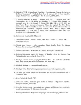 20. Dicionário VINE “O significado Exegético e Expositivo das Palavras do Antigo e
do Novo Testamento” – Tradução Luis Aron de Macedo, W. E. Vine, Merril F.
Unger, William White Jr ; 5.ª Edição – Rio de Janeiro, CPAD, 2005.
21. O Novo Comentário da Bíblia - Editado pelo Prof. F. Davidson, MA, DD;
Colaboradores Rev. A. M. Stibbs, MA, DD Rev. E. F. Kevan, MTh ; Editado em
português pelo Rev. Dr. Russell P. Shedd, MA, BD, PhD ; ©1953, 1954 de
Inter-Varsity Press (Londres, Inglaterra) Título do original: The New Bible
Commentary . Publicado no Brasil com a devida autorização e com todos os direitos
reservados por Sociedade Religiosa Edições Vida Nova.1a edição: 1963
Reimpressões: 1972, 1976, 1979 2a edição: 1980 Reimpressões: 1983, 1987, 1990
3a edição: 1995 Reimpressão: 1997.
22. Enciclopédia Encarta, 2001, Microsoft.
23. Grande Enciclopédia Larousse Cultural, 1998, Nova Cultural. 22.ª edição, 2002,
HAGNOS / JUERP.
24. História dos Hebreus – obra completa, Flavio Josefo, Trad. De Vicente
Pedroso. Rio de Janeiro, 1990, CPAD.
25. História Eclesiástica – Bp. Eusébio de Cesaréia, 3.ª edição, 2000, CPAD.
26. Teologia Sistemática, Stanley M. Horton, 6.ª Edição – Rio de Janeiro: Casa
Publicadora das Assembléias de Deus, 1996.
27. Mitologia Greco-Romana, Copyright© Editora Opus Ltda. Tradução Aldo Della
Nina, René Ménard, Fittipaldi Editores Ltda. São Paulo, 1985.
28. Mitologia Nórdica – www.magiadourada.com.br.
29. Mitologia Celta - http://criptopage.caixapreta.org/secao/mitologia/mito_celta.
30. Os mitos que deram origem aos Cavaleiros do Zodíaco www.abrademi.com -
Cristiane A. Sato
31. Livro Apócrifo de Enoch, PDF.
32. Livro dos Mortos, Instruções para recitar a formula - http://www.-ampulhe-
tta.org/tex-tos/livro_mortos.pdf
33. Livro dos Mortos, oração a ser recitada para cada um do42 juizes - //www.coljxxiii.
com.br/webquest/caio/18 - Livro dos Mortos.doc
34. Astrologia Babilônica - http://www.magianegra.com.pt/astrologia_babilonica.htm
Generated by Foxit PDF Creator © Foxit Software
http://www.foxitsoftware.com For evaluation only.
 