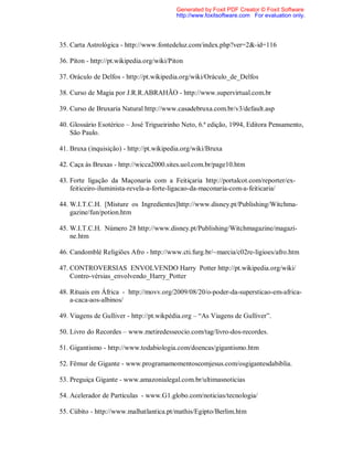 35. Carta Astrológica - http://www.fontedeluz.com/index.php?ver=2&-id=116
36. Píton - http://pt.wikipedia.org/wiki/Piton
37. Oráculo de Delfos - http://pt.wikipedia.org/wiki/Oráculo_de_Delfos
38. Curso de Magia por J.R.R.ABRAHÃO - http://www.supervirtual.com.br
39. Curso de Bruxaria Natural http://www.casadebruxa.com.br/v3/default.asp
40. Glossário Esotérico – José Trigueirinho Neto, 6.ª edição, 1994, Editora Pensamento,
São Paulo.
41. Bruxa (inquisição) - http://pt.wikipedia.org/wiki/Bruxa
42. Caça às Bruxas - http://wicca2000.sites.uol.com.br/page10.htm
43. Forte ligação da Maçonaria com a Feitiçaria http://portalcot.com/reporter/ex-
feiticeiro-iluminista-revela-a-forte-ligacao-da-maconaria-com-a-feiticaria/
44. W.I.T.C.H. [Misture os Ingredientes]http://www.disney.pt/Publishing/Witchma-
gazine/fun/potion.htm
45. W.I.T.C.H. Número 28 http://www.disney.pt/Publishing/Witchmagazine/magazi-
ne.htm
46. Candomblé Religiões Afro - http://www.cti.furg.br/~marcia/c02re-ligioes/afro.htm
47. CONTROVERSIAS ENVOLVENDO Harry Potter http://pt.wikipedia.org/wiki/
Contro-vérsias_envolvendo_Harry_Potter
48. Rituais em África - http://movv.org/2009/08/20/o-poder-da-supersticao-em-africa-
a-caca-aos-albinos/
49. Viagens de Gulliver - http://pt.wikpédia.org – “As Viagens de Gulliver”.
50. Livro do Recordes – www.metiredesseocio.com/tag/livro-dos-recordes.
51. Gigantismo - http://www.todabiologia.com/doencas/gigantismo.htm
52. Fêmur de Gigante - www.programamomentoscomjesus.com/osgigantesdabiblia.
53. Preguiça Gigante - www.amazonialegal.com.br/ultimasnoticias
54. Acelerador de Partículas - www.G1.globo.com/noticias/tecnologia/
55. Cúbito - http://www.malhatlantica.pt/mathis/Egipto/Berlim.htm
Generated by Foxit PDF Creator © Foxit Software
http://www.foxitsoftware.com For evaluation only.
 