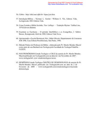 56. Cúbito - http://abel.mat.ufpb.br/~lepac/jcm.htm
57. Introdução Bíblica - Norman L. Geisler / William E. Nix, Editora Vida,
4a.Impressão 2001.Editora Vida.
58. Como Estudar a Bíblia Sozinho, Tim LaHaye – Tradução Myrian Talitha Lins,
1978,Edi-tora Betânia.
59. Examinai as Escrituras – O período Interbíblico e os Evangelhos, J. Sidlow
Baxter, Reimpressão Abril de 1988, Editora Vida Nova.
60. Aprimorando a Escola Dominical, Rev. Odair Olivetti, Departamento de Literatura
JER/ IPB, Casa Editora Presibiteriana, São Paulo, 1986.
61. Método Prático do Professor de Bíblia - elaborado pelo Pr. Murilo Mendes Maciel
como parte de seu Bacharel em Teologia pela Faculdade de Teologia Filadéfia –
FATEFI.
62. NOS PRIMÓRDIOS Estudo Teológico a CRUZ de autoria do Pr. Murilo Mendes
Maciel publicado em Teologiaclub.com na data de 2 de Novembro de 2007 –
www.teologiaclub. com/ estudosteologicos/acruz
63. DEMÔNIOS Estudo Teológico NOÇÕES DE DEMONOLOGIA de autoria do Pr.
Murilo Mendes Maciel publicado em Teologiaclub.com na data de 2 de
Fevereiro de 2008 – www.teologiaclub.com/estudosteologicos/noçoesde-
demonologia
Generated by Foxit PDF Creator © Foxit Software
http://www.foxitsoftware.com For evaluation only.
 