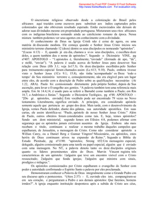 O sincretismo religioso observado desde a colonização do Brasil pelos
africanos aqui trazidos como escravos para substituir aos índios capturados pelos
colonizados que não obtiveram resultado esperado. Então escravizados não deixam de
adorar suas divindades mesmo em propriedade portuguesa. Misturaram seus ritos africanos
com os indígenas brasileiros somando ainda ao catolicismo romano da época. Nessa
mistura também podemos ver seus agentes em conhecimento com a divindade.
O conhecimento de Deus na Igreja Cristã não é coisa de agora, ou uma
matéria de discussão modista. Ele começa quando o Senhor Jesus Cristo iniciou seu
ministério terreno chamando 12 (doze) dentre os seus discípulos os nomeando “apóstolos”.
“(Lucas 6:13) - E, quando já era dia, chamou a si os seus discípulos, e escolheu doze
deles, a quem também deu o nome de apóstolos:”. Segundo o Dicionário VINE, pg
nº407: APOSTOLO - “1.apóstolos é, literalmente, “enviado” (formado de apo, “de”,
e stellõ, “enviar”). “A palavra é usada acerca do Senhor Jesus para descrever Sua
relação com Deus (Hb 3.1; veja Jo17.3). Os doze discípulos escolhidos pelo Senhor
para treinamento especial foram chamados assim (Lc 613; 9.10). Paulo, embora tivesse
visto o Senhor Jesus (1Co 9.1; 15.8), não tinha ‘acompanhado’ os Doze ‘todo o
tempo’ do Seu ministério terrestre e, conseqüentemente, não era elegível para um lugar
entre eles, de acordo com a descrição de Pedro sobre as qualificações necessárias (At
1.22, ARA). Paulo foi comissionado diretamente pelo próprio Senhor, depois de Sua
ascenção, para levar o Evangelho aos gentios. “A palavra também tem uma referencia mais
ampla. Em At 14.4,14, é usado para se referir a Barnabé como também a Paulo; em Rm
16.7, a Andrônico e Júnias.”. Segundo o Dicionário Teológico, pg nº48: APÓSTOLO –
“[Do gr. apóstolos, enviado] Este vocábulo pode ser encontrado 79 vezes no Novo
testamento. Literalmente, significa: enviado. A princípio, era considerado apóstolo
somente aquele que pertencia ao grupo dos doze. Mais tarde, com o desenvolvimento da
Igreja, vemos Paulo defender, diante dos gálatas, sua autoridade apostólica. Em suas
cartas, ele assim identifica-se: “Paulo, apóstolo de nosso Senhor Jesus Cristo.” Além
de Paulo, outros obreiros foram considerados como tais. E, hoje, temos apóstolos?
Sendo um dom ministerial, segundo lemos em Efésios 4:8, podemos afirmar com
segurança que os apóstolos jamais estiveram ausentes da Igreja. Embora não mais
recebam o titulo, continuam a realizar o mesmo trabalho daqueles campeões que
espalharam, de Jerusalém, a mensagem do Cristo. Como não considerar apóstolo a
Willian Carey, ou a Daniel Berg e Gunnar Vingren? Missionário, ou apóstolos, estes
heróis de Deus continuam ativos na expansão do Reino.”. Segundo a Bíblia de
Estudo Plenitude, pg nº1190: “apóstolos; Strong 652:Um mensageiro especial,
delegado, alguém comissionado para uma tarefa ou papel especial, alguém que é enviado
com uma mensagem. No NT, a palavra denota tanto os doze discípulos originais
quanto os líderes proeminentes além do Doze. Marvin Vincent registra três
características de um apóstolo: 1)alguém que teve um encontro visível com o Cristo
ressuscitado; 2)alguém que funda igrejas; 3)alguém que ministra com sinais,
prodígios e milagres.”.
Os apóstolos comissionados por Cristo espalharam o evangelho do Senhor com
poder e autoridade confirmando o Espírito Santo a palavra por eles proclamada.
Demonstraram conhecer a Palavra de Deus integralmente como o Grande Pedro em
seu discurso após o pentecostes. “(Atos 2:37) - E, ouvindo eles isto, compungiram-se
em seu coração, e perguntaram a Pedro e aos demais apóstolos: Que faremos, homens
irmãos?”. A igreja enquanto instituição despontava após a subida de Cristo aos céus,
Generated by Foxit PDF Creator © Foxit Software
http://www.foxitsoftware.com For evaluation only.
 