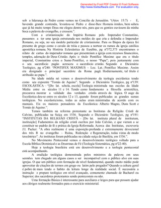 sob a liderança de Pedro como vemos no Concilio de Jerusalém. “(Atos 15:7) - E,
havendo grande contenda, levantou-se Pedro e disse-lhes: Homens irmãos, bem sabeis
que já há muito tempo Deus me elegeu dentre nós, para que os gentios ouvissem da minha
boca a palavra do evangelho, e cressem.”.
Com a cristianização do Império Romano pelo Imperador Constantino,
passamos a ter uma igreja estruturada nos moldes do que cria e defendia o Imperador
Romano, ou seja, no seu modelo particular de cristianismo. Para os Bispos da época foi
presente de grego como o cavalo de tróia e passou a nortear os rumos da igreja católica
apostólica romana. Na História Eclesiástica de Eusébio, pg nº372,373 encontramos o
relato de cartas do imperador romano que presenteiam a igreja com recursos financeiros,
templos, adoração do Deus Cristão. Após o titulo Pontífice Maximo que era o título
imperial, Constantino criou o Sumo Pontífice, o nosso “Papa”; pois juntamente com
o seu sacerdócio pagão acresceu o sacerdócio cristão. Segundo o Dicionário
Teológico, pg nº240: “PONTIFEX MAXIMUS – Loc. Lat.: Pontífice Maximo. Assim
era designado o principal sacerdote da Roma pagã. Hodiernamente, tal título é
atribuído ao papa.”.
Na idade média nó vemos o desenvolvimento da teologia escolástica tendo
como seu expoente “Tomás de Aquino”. Segundo o Dicionário Teológico, pg nº139:
ESCOLÁSTICA – “[Do lat. schola, escola] Teologia ministrada nas escolas da Idade
Média entre os séculos 11 e 14. Tendo como fundamento a filosofia aristotélica,
procurava mostrar a validade das verdades cristãs através da lógica. O auge da
Escolástica deu-se entre os séculos 12 e 13, quando foram publicadas as grandes sumas
teológicas. No escolasticismo, todas as aulas eram ministradas de acordo com os
manuais. Eis os maiores pensadores da Escolástica: Alberto Magno, Duns Scott e
Tomás de Aquino.”.
Temos também na reforma protestante as Institutas da Religião Cristã de
Calvino, publicadas na Suíça em 1536. Segundo o Dicionário Teológico, pg nº191:
“INSTITUTAS DA RELIGIÃO CRISTÃ – [Do lat. instituta plural de institutum,
instituição] Fudamentos da religião cristã escritos por João Calvino, e que vieram a se
constituir no padrão de fé e prática da Igreja Reformada. Acerca das Institutas, escreveria
J.I. Packer: “A obra realmente é uma exposição profunda e extremamente devocional
dos três R no evangelho – Ruína, Redenção e Regeneração, todas vistas de modo
teocêntrico”. As institutas foram publicadas na cidade suíça de Basiléia, em 1536.”.
No Movimento Pentecostal vemos o desenvolvimento teológico voltado para a
Escola Bíblica Dominical e as Doutrinas de Fé (Teologia Sistemática, pg nº22-40).
Hoje a teologia brasileira está em desenvolvimento e a teologia pentecostal
está acompanhando.
A erudição teológica demonstrada pelos ministros da palavra em seus
sermões tem chegado em alguns casos a ser incompatível com o público alvo em suas
igrejas. O que um público com formação de nível fundamental, quando muito médio pode
aproveitar de citações de termos em grego ou latim pelo pregador? Quando a cultura geral
é pobre de mais tendo o habito da leitura longe da realidade social. É necessária a
instrução e preparo teológico em nível avançado, comumente chamado de Bacharel ou
Superior; dos sacerdotes protestantes sendo pentecostais ou não.
Uma formação Básica é interessante para auxiliares e leigos para que possam ajudar
aos clérigos realmente formados para o exercício ministerial.
Generated by Foxit PDF Creator © Foxit Software
http://www.foxitsoftware.com For evaluation only.
 