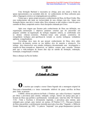 Uma formação Bacharel é necessária ao clérigo, pois este estará a frente da
igreja representando-a na sociedade além de ter conhecimento de Deus suficiente para
saber a linguagem correta a ser empregada para seu público.
Vemos que a igreja sempre possuiu o conhecimento de Deus, do Deus Cristão. Mas
esse conhecimento não pode ser exclusividade de seus clérigos nem dos leigos com
formação básica; mas deve ir muito além. Deve alcançar os não cristãos e traze-los para o
caminho de Deus, cumprindo assim o fazei discípulos ordenado por Cristo.
Após essa viagem que fizemos pelo conhecimento de Deus sua definição, sua
organização, estruturação e objetivos podemos concluir que foi percorrido um
pequeno caminho na organização da teologia enquanto ciência, se confrontada com
as demais ciências existentes. Podemos tomar uma posição construtiva de
reengenharia teológica para aperfeiçoa-la tornado as escolas teológicas verdadeiras
agências evangelizadoras.
Um teólogo deve mais do que possuir conhecimento de Deus, deve saber
transmiti-lo da maneira correta ao seu público alvo de maneira a alcança-lo. Um
teólogo deve desenvolver seus estudos teológicos documentando suas investigações a
respeito de Deus tornando-as disponíveis ao público comum para consulta. Oremos
para que a visão teológica de nossos dias seja no sentido de formação, ordenação,
nomeação, evangelização e missão.
Deus o abençoe na Paz do Senhor.
Capítulo
2
O Estudo do Cânon
Os escritos que compõe o nosso Cânon Sagrado são a mensagem original de
Deus para a humanidade, e o único testemunho infalível da graça salvífica de Deus
para todas as pessoas.
A Bíblia afirma nas palavras de Paulo à Timóteo que toda a Escritura é inspirada
por Deus e proveitosa para ensinar, redargüir, corrigir, instruir em justiça para que o
homem de Deus seja perfeito e perfeitamente instruído para toda boa obra “(II Timóteo
3:16) - Toda a Escritura é divinamente inspirada, e proveitosa para ensinar, para
redargüir, para corrigir, para instruir em justiça; (II Timóteo 3:17) - Para que o homem
de Deus seja perfeito, e perfeitamente instruído para toda a boa obra.” Segundo a Bíblia de
Estudo Pentecostal, pg 1882: “A palavra “inspirada” (em grego theopneustos ) provém
Generated by Foxit PDF Creator © Foxit Software
http://www.foxitsoftware.com For evaluation only.
 