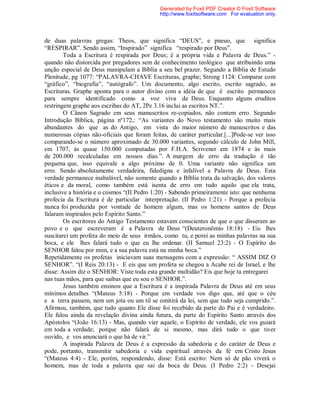 de duas palavras gregas: Theos, que significa “DEUS”, e pneuo, que significa
“RESPIRAR”. Sendo assim, “Inspirado” significa “respirado por Deus”.
Toda a Escritura é respirada por Deus; é a própria vida e Palavra de Deus.” -
quando não distorcida por pregadores sem de conhecimento teológico que atribuindo uma
unção especial de Deus manipulam a Bíblia a seu bel prazer. Segundo a Bíblia de Estudo
Plenitude, pg 1077: “PALAVRA-CHAVE Escrituras, graphe; Strong 1124: Comparar com
“gráfico”, “biografia”, “autógrafo”. Um documento, algo escrito, escrito sagrado, as
Escrituras. Graphe aponta para o autor divino com a idéia de que é escrito permanece
para sempre identificado como a voz viva de Deus. Enquanto alguns eruditos
restringem graphe aos escribas do AT, 2Pe 3.16 inclui as escritos NT.”.
O Cânon Sagrado em seus manuscritos re-copiados, não contem erro. Segundo
Introdução Bíblica, página nº172,: “As variantes do Novo testamento são muito mais
abundantes do que as do Antigo, em vista do maior número de manuscritos e das
numerosas cópias não-oficiais que foram feitas, de caráter particular.[...]Pode-se ver isso
comparando-se o número aproximado de 30.000 variantes, segundo cálculo de John Mill,
em 1707, às quase 150.000 computadas por F.H.A. Scrivener em 1874 e às mais
de 200.000 recalculadas em nossos dias.”. A margem de erro da tradução é tão
pequena que, isso equivale a algo próximo de 0. Uma variante não significa um
erro. Sendo absolutamente verdadeira, fidedigna e infalível a Palavra de Deus. Esta
verdade permanece inabalável, não somente quando a Bíblia trata da salvação, dos valores
éticos e da moral, como também está isenta de erro em tudo aquilo que ela trata,
inclusive a história e o cosmos “(II Pedro 1:20) - Sabendo primeiramente isto: que nenhuma
profecia da Escritura é de particular interpretação. (II Pedro 1:21) - Porque a profecia
nunca foi produzida por vontade de homem algum, mas os homens santos de Deus
falaram inspirados pelo Espírito Santo.”
Os escritores do Antigo Testamento estavam conscientes de que o que disseram ao
povo e o que escreveram é a Palavra de Deus “(Deuteronômio 18:18) - Eis lhes
suscitarei um profeta do meio de seus irmãos, como tu, e porei as minhas palavras na sua
boca, e ele lhes falará tudo o que eu lhe ordenar. (II Samuel 23:2) - O Espírito do
SENHOR falou por mim, e a sua palavra está na minha boca.”
Repetidamente os profetas iniciavam suas mensagens com a expressão: “ ASSIM DIZ O
SENHOR”. “(I Reis 20:13) - E eis que um profeta se chegou a Acabe rei de Israel, e lhe
disse: Assim diz o SENHOR: Viste toda esta grande multidão? Eis que hoje ta entregarei
nas tuas mãos, para que saibas que eu sou o SENHOR.”.
Jesus também ensinou que a Escritura é a inspirada Palavra de Deus até em seus
mínimos detalhes “(Mateus 5:18) - Porque em verdade vos digo que, até que o céu
e a terra passem, nem um jota ou um til se omitirá da lei, sem que tudo seja cumprido.”.
Afirmou, também, que tudo quanto Ele disse foi recebido da parte do Pai e é verdadeiro.
Ele falou ainda da revelação divina ainda futura, da parte do Espírito Santo através dos
Apóstolos “(João 16:13) - Mas, quando vier aquele, o Espírito de verdade, ele vos guiará
em toda a verdade; porque não falará de si mesmo, mas dirá tudo o que tiver
ouvido, e vos anunciará o que há de vir.”
A inspirada Palavra de Deus é a expressão da sabedoria e do caráter de Deus e
pode, portanto, transmitir sabedoria e vida espiritual através da fé em Cristo Jesus
“(Mateus 4:4) - Ele, porém, respondendo, disse: Está escrito: Nem só de pão viverá o
homem, mas de toda a palavra que sai da boca de Deus. (I Pedro 2:2) - Desejai
Generated by Foxit PDF Creator © Foxit Software
http://www.foxitsoftware.com For evaluation only.
 