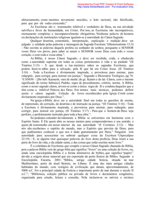 afetuosamente, como meninos novamente nascidos, o leite racional, não falsificado,
para que por ele vades crescendo;”
As Escrituras são o testemunho infalível e verdadeiro de Deus, na sua atividade
salvífica a favor da humanidade, em Cristo. Por isso, as Escrituras são incomparáveis,
eternamente completas e incomparavelmente obrigatórias. Nenhuma palavra de homens
ou declarações de instituições religiosas igualam-se à autoridade do Cânon Sagrado.
Qualquer doutrina, comentário, interpretação, explicação e tradição deve ser
julgado e validado pelas palavras e mensagem da Sagrada Escritura “(Deuteronômio 13:3)
- Não ouvirás as palavras daquele profeta ou sonhador de sonhos; porquanto o SENHOR
vosso Deus vos prova, para saber se amais o SENHOR vosso Deus com todo o vosso
coração, e com toda a vossa alma.”.
As Bíblia, é nosso Cânon Sagrado, e deve ser recebida, crida, e obedecida
como a autoridade suprema em todas as coisas pertencentes à vida e aa piedade “(II
Timóteo 3:15) - E que desde a tua meninice sabes as sagradas Escrituras, que
podem fazer-te sábio para a salvação, pela fé que há em Cristo Jesus. (II Timóteo
3:16) - Toda a Escritura é divinamente inspirada, e proveitosa para ensinar, para
redargüir, para corrigir, para instruir em justiça;”. Segundo o Dicionário Teológico, pg 74:
“CÂNON – [Do heb. Kannesh, vara de medir; do gr. Kanón e do lat. Cânon, com o mesmo
significado do termo hebraico] Padrão, regra de procedimento, critério, norma. A Bíblia,
como o nosso sagrado cânon, arvora-se como a única regra de fé e conduta daqueles que a
têm como a infalível Palavra dce Deus. Em termos mais técnicos, podemos definir
assim o cânon sagrado: Coleção de livros reconhecidos pela Igreja Cristã como
divinamente inspirados por Deus.”.
Na igreja a Bíblia deve ser a autoridade final em todas as questões de ensino,
de repreensão, de correção, de doutrina e de instrução na justiça. “(II Timóteo 3:16) - Toda
a Escritura é divinamente inspirada, e proveitosa para ensinar, para redargüir, para
corrigir, para instruir em justiça; (II Timóteo 3:17) - Para que o homem de Deus seja
perfeito, e perfeitamente instruído para toda a boa obra.”.
Só podemos entender devidamente a Bíblia se estivermos em harmonia com o
Espírito Santo. É Ele quem abre as nossas mentes para compreendermos o seu sentido, e
quem dá testemunho em nosso interior da sua autoridade “(I Corintios 2:12) - Mas
nós não recebemos o espírito do mundo, mas o Espírito que provém de Deus, para
que pudéssemos conhecer o que nos é dado gratuitamente por Deus.” Ninguém tem
autoridade para acrescentar ou subtrair qualquer coisa da Escritura “(Apocalipse
22:19) - E, se alguém tirar quaisquer palavras do livro desta profecia, Deus tirará a sua
parte do livro da vida, e da cidade santa, e das coisas que estão escritas neste livro.”
É a coletânea de Escrituras que compõe o nosso Cânon Sagrado chamada de Bíblia,
pois a palavra Bíblia vem do grego bilia que significa “livros” ou uma coleção de livros, ou,
ainda uma enciclopédia. Bíblia é a forma diminutiva de byblos, que significa “papiro”
devido a origem desse material que era exportado do porto fenício de Bíblos. Segundo a
Enciclopédia Encarta, 2001: “Biblos, antiga cidade fenícia, situada no mar
Mediterrâneo, perto da atual Beirute, no Líbano. É uma das mais antigas cidades
habitadas do mundo, com vestígios de civilização que datam, aproximadamente, de
5000 a.C. Foi a principal cidade da Fenícia e importante porto de mar durante o século II
a.C.”; “Biblioteca, coleção pública ou privada de livros e documentos congêneres,
organizada para estudo, leitura e consulta. Nela incluem-se os móveis e recintos
Generated by Foxit PDF Creator © Foxit Software
http://www.foxitsoftware.com For evaluation only.
 