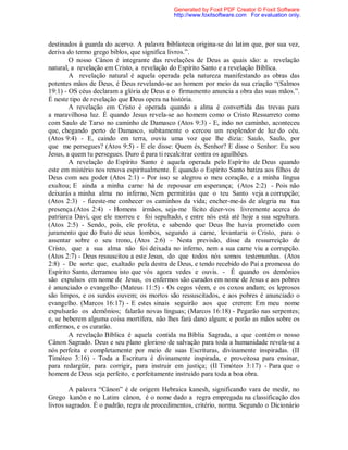destinados à guarda do acervo. A palavra biblioteca origina-se do latim que, por sua vez,
deriva do termo grego biblos, que significa livros.”.
O nosso Cânon é integrante das revelações de Deus as quais são: a revelação
natural, a revelação em Cristo, a revelação do Espírito Santo e a revelação Bíblica.
A revelação natural é aquela operada pela natureza manifestando as obras das
potentes mãos de Deus, é Deus revelando-se ao homem por meio da sua criação “(Salmos
19:1) - OS céus declaram a glória de Deus e o firmamento anuncia a obra das suas mãos.”.
É neste tipo de revelação que Deus opera na história.
A revelação em Cristo é operada quando a alma é convertida das trevas para
a maravilhosa luz. É quando Jesus revela-se ao homem como o Cristo Ressurreto como
com Saulo de Tarso no caminho de Damasco (Atos 9:3) - E, indo no caminho, aconteceu
que, chegando perto de Damasco, subitamente o cercou um resplendor de luz do céu.
(Atos 9:4) - E, caindo em terra, ouviu uma voz que lhe dizia: Saulo, Saulo, por
que me persegues? (Atos 9:5) - E ele disse: Quem és, Senhor? E disse o Senhor: Eu sou
Jesus, a quem tu persegues. Duro é para ti recalcitrar contra os aguilhões.
A revelação do Espírito Santo é aquela operada pelo Espírito de Deus quando
este em mistério nos renova espiritualmente. È quando o Espírito Santo batiza aos filhos de
Deus com seu poder (Atos 2:1) - Por isso se alegrou o meu coração, e a minha língua
exultou; E ainda a minha carne há de repousar em esperança; (Atos 2:2) - Pois não
deixarás a minha alma no inferno, Nem permitirás que o teu Santo veja a corrupção;
(Atos 2:3) - fizeste-me conhecer os caminhos da vida; encher-me-ás de alegria na tua
presença.(Atos 2:4) - Homens irmãos, seja-me lícito dizer-vos livremente acerca do
patriarca Davi, que ele morreu e foi sepultado, e entre nós está até hoje a sua sepultura.
(Atos 2:5) - Sendo, pois, ele profeta, e sabendo que Deus lhe havia prometido com
juramento que do fruto de seus lombos, segundo a carne, levantaria o Cristo, para o
assentar sobre o seu trono, (Atos 2:6) - Nesta previsão, disse da ressurreição de
Cristo, que a sua alma não foi deixada no inferno, nem a sua carne viu a corrupção.
(Atos 2:7) - Deus ressuscitou a este Jesus, do que todos nós somos testemunhas. (Atos
2:8) - De sorte que, exaltado pela destra de Deus, e tendo recebido do Pai a promessa do
Espírito Santo, derramou isto que vós agora vedes e ouvis. - É quando os demônios
são expulsos em nome de Jesus, os enfermos são curados em nome de Jesus e aos pobres
é anunciado o evangelho (Mateus 11:5) - Os cegos vêem, e os coxos andam; os leprosos
são limpos, e os surdos ouvem; os mortos são ressuscitados, e aos pobres é anunciado o
evangelho. (Marcos 16:17) - E estes sinais seguirão aos que crerem: Em meu nome
expulsarão os demônios; falarão novas línguas; (Marcos 16:18) - Pegarão nas serpentes;
e, se beberem alguma coisa mortífera, não lhes fará dano algum; e porão as mãos sobre os
enfermos, e os curarão.
A revelação Bíblica é aquela contida na Bíblia Sagrada, a que contém o nosso
Cânon Sagrado. Deus e seu plano glorioso de salvação para toda a humanidade revela-se a
nós perfeita e completamente por meio de suas Escrituras, divinamente inspiradas. (II
Timóteo 3:16) - Toda a Escritura é divinamente inspirada, e proveitosa para ensinar,
para redargüir, para corrigir, para instruir em justiça; (II Timóteo 3:17) - Para que o
homem de Deus seja perfeito, e perfeitamente instruído para toda a boa obra.
A palavra “Cânon” é de origem Hebraica kanesh, significando vara de medir, no
Grego kanón e no Latim cânon, é o nome dado a regra empregada na classificação dos
livros sagrados. É o padrão, regra de procedimentos, critério, norma. Segundo o Dicionário
Generated by Foxit PDF Creator © Foxit Software
http://www.foxitsoftware.com For evaluation only.
 