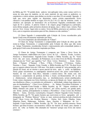 da Bíblia, pg 101: “O sentido desta palavra tem aplicação vária, como vamos ver(1) é o
nome de uma peça de madeira, ou de outro material, de que usam os pedreiros, os
carpinteiros e outros artistas, para alinhar ou nivelar a sua obra; (2) em sentido figurado, é
tudo que serve para regular ou determinar outras cousas, especialmente livros
clássicos: é um padrão modelo ou regra, Gl 6.16; Fp 3.16; (3) tipo da doutrina cristã, o
ortodoxo em oposição ao heterodoxo (4) as Escrituras Sagradas, consideradas como
regra de Fé e prática. A palavra Cânon é de origem grega. Empregou-se, a princípio,
nesta última acepção, pelos primeiros doutores da Igreja, mas a idéia é mais remota. Para
que um livro tivesse lugar entre os outros livros da Bíblia, precisava ser canônico; outro
livro, sem os requisitos necessários para tal fim, chamava-se não canônico.”.
O Cânon Sagrado é compreendido pela Coleção de Livros reconhecidos pela
Igreja Cristã como divinamente inspirados por Deus.
Os Livros Inspirados são denominados de “Cânon”.
O Cânon do Antigo Testamento é compreendido pela Coleção de obras que dão
nome ao Antigo Testamento, é compreendido pela Coleção de obras que dão nome
ao Antigo Testamento, reconhecidas formal e expressamente pela comunidade judaica e
pela igreja Cristã como divinamente inspiradas por Deus.
O Cânon do Antigo Testamento é composto por Trinta e Nove livros do
Antigo Testamento, subdivididos em: Cinco Livros da Lei – Gênesis, Êxodo, Levítico,
Números e Deuteronômio: Segundo Como Estudar a Bíblia Sozinho, pg 56: “Estes
livros são, por vezes, chamados de Pentateuco, ou os cinco livros de Moisés. Os judeus
chamam-nos de “Torá”, que significa “Lei”. Doze Livros Históricos – Josué, Juízes,
Rute, 1.ºSamuel, 2.ºSamuel, 1.ºReis, 2.ºReis, 1.ºCrônicas, 2.ºCrônicas, Esdras,
Neemias e Éster: Segundo Como Estudar a Bíblia Sozinho, pg 57,58: “Os doze livros
que se seguem cobrem cerca de 1100 anos. Vão desde a entrada na terra prometida, sob a
direção de Josué, até ao retorno e posse parcial da terra, após o exílio na Babilônia.
Nesse grupo encontramos as empolgantes narrativas acerca dos juízes como Gideão e
Sansão; de reis como Saul, Davi, Salomão e muitos outros. De modo real, eles
mostram o cumprimento da profecia de Deus a Israel, em Deuteronômio 28: se eles
o obedecessem, seriam abençoados, mas, se desobedecessem, seriam amaldiçoados.
Como vemos claramente nos livros históricos, as épocas de bênção em Israel seguiram a
sua obediência a Deus, e os períodos de sofrimento e infelicidade vinham logo depois dos
anos de desobediência.”. Cinco Livros Poéticos – Jó, Salmos, Provérbios Eclesiastes e
Cantares: Segundo Como Estudar a Bíblia Sozinho, pg 58: “Alguns estudiosos da
Bíblia chamam este grupo de “Livros Poéticos”, por serem escritos, em grande parte,
sob forma poética, principalmente os Salmos e Provérbios.”. Cinco Livros dos Profetas
Maiores – Isaías, Jeremias, Lamentações, Ezequiel e Daniel: Segundo Como Estudar a
Bíblia Sozinho, pg 59: “Os quatro homens que escreveram os livros agrupados sob a
designação de “Profetas Maiores” forma os mais notáveis profetas de toda a história de
Israel.”. Doze Livros dos Profetas Menores – Oséias, Joel, Amós, Obadias, Jonas,
Miquéias, Naum, Habacuque, Sofonias, Ageu, Zacarias e Malaquias: da Lei –
Segundo Como Estudar a Bíblia Sozinho, pg 59: “Os doze profetas menores foram
homens que Deus levantou em momentos críticos da história de Israel, para chamar o
povo de volta ao Senhor. São chamados de “menores” porque seus livros são menos
extensos.”.
Generated by Foxit PDF Creator © Foxit Software
http://www.foxitsoftware.com For evaluation only.
 