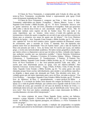O Cânon do Novo Testamento, é compreendido pela Coleção de obras que dão
nome ao Novo Testamento, reconhecidas formal e expressamente pela igreja Cristã
como divinamente inspiradas por Deus.
O Cânon do Novo Testamento é composto por Vinte e Sete livros do Novo
Testamento, subdivididos em: Quatro Evangelhos – Mateus, Marcos, Lucas e João:
Segundo Como Estudar a Bíblia Sozinho, pg 61: “O Novo Testamento inicia-se com
as quatro narrativas da vida de Cristo, chamadas os Evangelhos. Tudo que quisermos
saber sobre a vida de Jesus Cristo só será encontrado nestes quatro livros. Não foi
encontrado nenhum outro registro da vida do Senhor Jesus. Por esta razão é de
suma importância que os leiamos várias vezes.[...] Lendo três capítulos por dia,
terminaremos a leitura dos quatro evangelhos em um mês (o que seria um bom exercício de
leitura para os primeiros seis meses do quarto ano de leitura).”. Um Livro Histórico
(História da Igreja) – Atos: Segundo Como Estudar a Bíblia Sozinho, pg 61: “Os vinte e
oito capítulos do livro de Atos contêm o único registro autêntico do fenomenal avanço
do cristianismo, após a ascensão de Cristo. É chamado Atos dos Apóstolos, mas
poderia muito bem ser denominado “Atos do Espírito Santo”, pois a mão do Espírito de
Deus está presente por todo o livro, de forma vital. Foi escrito por Lucas, um médico
grego, e revela uma meticulosidade acadêmica. Há tantos nomes geográficos citados nele,
que muitos céticos se dispuseram a provar que tal relato era falso, visitando estes lugares,
mas acabaram vencidos por sua meticulosa exatidão.”. Catorze Epístolas Eclesiásticas
(Epístolas Paulinas) – Romanos, I Corintios, II Corintios, Gálatas, Efésios, Filipenses,
Colosensses, I Tessalonicenses, II Tessalonicenses, I Timóteo, II Timóteo, Tito,
Filemom, Hebreus: Segundo Como Estudar a Bíblia Sozinho, pg 62: “O maior grupo de
livros do Novo Testamento é o das treze epístolas paulinas. Cada uma delas foi
escrita para uma determinada pessoa ou igreja, com um objetivo definido.”. Sete
Epístolas Universais (Cartas Gerais) - Tiago, I Pedro, II Pedro, I João, II João, III João,
Judas: Segundo Como Estudar a Bíblia Sozinho, pg 62: “As cartas gerais são assim
chamadas porque foram escritas individualmente, para atender a um problema específico,
ou dirigidas a algum grupo não alcançado por Paulo. Elas abordam certa áreas de
verdades gerais que são muito importantes para o povo de Deus em todas as épocas.”. Um
Livro Profético - Apocalipse: Segundo Como Estudar a Bíblia Sozinho, pg 62: “O último
livro da biblioteca de Deus é, apropriadamente, a maior profecia da Bíblia – o
Apocalipse. É a revelação do Senhor Jesus durante três estágios da História: (1) a era da
Igreja; (2) a vinda da grande tribulação, que culmina com a segunda vinda de Cristo; (3) a
nova ordem de coisas, que consistirá em mil anos de domínio do Reino de Cristo, e a
substituição desta terra por uma melhor e eterna, que pé identificada como “novos céus e
nova terra”. Este livro por muitos considerado como o mais interessante da Bíblia, é
reconhecidamente o de mais difícil interpretação.”.
Os textos originais de nosso Cânon Sagrado foram escritos em hebraico,
aramaico e grego. Segundo o Dicionário da Bíblia, pg 87: “O Antigo Testamento foi
escrito em hebraico, exceto algumas passagens, em aramaico; e o Novo Testamento foi
escrito em grego.”.
O que se dispõem hoje para consulta e tradução são pergaminhos re-copiados
por copistas para preservar da destruição e deterioração os registros das sagradas escrituras.
Generated by Foxit PDF Creator © Foxit Software
http://www.foxitsoftware.com For evaluation only.
 