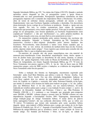 Segundo Introdução Bíblica, pg 159: “As cópias das Cópias (150-325). Quando o período
apostólico estava chegando ao fim, as perseguições contra a igreja foram–se
tornando cada vez mais generalizadas. Perseguições esporádicas culminaram em duas
perseguições imperiais sob o comando dos imperadores Décio e Diocleciano. Os cristãos,
além de terem de enfrentar intensa perseguição, sofrendo até mesmo a morte,
freqüentemente viam suas Escrituras Sagradas confiscadas e destruídas. Em decorrência
dessa destruição, havia o perigo de as Escrituras se perderem, ficando a igreja sem seu
livro sagrado. Por isso, os cristãos costumavam fazer cópias de quaisquer
manuscritos que possuíssem, com a maior rapidez possível. Visto que os escribas corriam o
perigo de ser perseguidos, caso fossem apanhados, as Escrituras freqüentemente eram
copiadas por “amadores”, e não por “profissionais”, i.e., pelos próprios membros da
igreja. Numa situação como essa, era mais fácil os erros penetrarem no texto.”.
Os manuscritos originais produzidos pelos autores humanos das escrituras são
chamados autógrafos. Segundo a Teologia Sistemática, pg 784: “Autógrafos. Os
manuscritos (escritos a mão) originais produzidos pelos autores humanos das
Escrituras. Provavelmente, tanto circularam e tantas vezes foram copiados que se
desfizeram. Não se tem notícia da existência de nenhum deles hoje em dia. Existem,
porém, algumas cópias muito antigas.”. Esses registros que existem para consulta não são
os autógrafos. Mas é o que se dispõem para consulta.
Os materiais de consulta não são peças arqueológicas, mas sim, material de
manuseio para transliteração. Como descobertas arqueológicas temos inteiro apenas o
livro do profeta Isaías que compõe as descobertas do mar morto, Qumran, os demais
registros são apenas fragmentos. Estes estão no Museu de Rockfeller, de Jerusalém, no
Museu de Antiguidades, em Amam. Segundo Introdução Bíblica, pg 175: “O texto do
Novo Testamento tem pureza superior a 99%. À luz do fato de haver mais de 5000
manuscritos gregos, cerca de 9000 versões e traduções, as evidências da integridade do
Novo Testamento estão fora de questão.”.
Sobre a tradução dos Setenta ou Septuaginta, encontramos registrado pelo
historiador judeu Josef Bem Mattatias, que adotou o nome de Flavius Josefus, hoje
conhecido como Flavio Josefo. Em sua obra intitulada, Antiguidades Judaicas no
Livro Doze capítulo dois (os autores da antiguidade usavam Livro e Capítulo ao
invés de Capítulo ou Capítulo e versículo) fala sobre Ptolomeu Filadelfo, rei do Egito,
que manda vir setenta e dois homens da Judéia para traduzir em grego a lei dos judeus,
para sua Biblioteca Real. A lei dos judeus, em sua maioria hebraico, foi então
traduzida por eruditos judeus para o grego e a sua tradução foi para compor o acervo da
biblioteca de Alexandria fundada por Ptolomeu I Soter e seu filho Ptolomeu II
Filadelfo (308-246 a .C.) continuou a sua formação que projetada para comportar
entre 200.000 a 500.000 volumes chegou a possuir mais de 700.000 volumes em suas
dependências. Segundo a Enciclopédia Encarta 2001: “Septuaginta, denominação da
antiga tradução grega do Antigo Testamento hebreu. O termo deriva da palavra
latina septuaginta ("setenta", daí sua conhecida abreviatura LXX), que se refere aos
70 (talvez 72) tradutores que teriam sido nomeados pelo sumo sacerdote hebreu
daquela época para traduzir a Bíblia hebraica para o grego, por ordens do rei do Egito
Ptolomeu II Filadelfo (séc. III a.C.).”. Segundo a Enciclopédia Encarta 2001: “Alexandria,
Biblioteca de, antiga bilbioteca, que se acreditava reunir a maior coleção de livros do
mundo antigo. Foi fundada por Ptolomeu I Sóter, rei do Egito, na cidade de
Generated by Foxit PDF Creator © Foxit Software
http://www.foxitsoftware.com For evaluation only.
 
