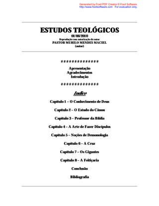 EEESSSTTTUUUDDDOOOSSS TTTEEEOOOLLLÓÓÓGGGIIICCCOOOSSS
01/06/2010
Reprodução com autorização do autor
PASTOR MURILO MENDES MACIEL
(autor)
# # # # # # # # # # # # # #
Apresentação
Agradecimentos
Introdução
# # # # # # # # # # # # # #
Indice
Capítulo 1 – O Conhecimento de Deus
Capítulo 2 – O Estudo do Cânon
Capítulo 3 – Professor da Bíblia
Capítulo 4 – A Arte de Fazer Discípulos
Capítulo 5 – Noções de Demonologia
Capítulo 6 – A Cruz
Capítulo 7 – Os Gigantes
Capítulo 8 – A Feitiçaria
Conclusão
Bibliografia
Generated by Foxit PDF Creator © Foxit Software
http://www.foxitsoftware.com For evaluation only.
 