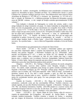 Alexandria. Os eruditos encarregados da biblioteca eram considerados os homens mais
capazes de Alexandria na época. Zenódoto de Éfeso foi o bibliotecário inicial e o poeta
Calímaco fez o primeiro catálogo geral dos livros. Seus bibliotecários mais notáveis foram
Aristófanes de Bizâncio (c. 257-180 a.C.) e Aristarco da Samotrácia (c. 217-145 a.C.).
Sob o reinado de Ptolomeu II, a biblioteca principal do Museu de Alexandria possuía
cerca de 500.000 volumes, e a do templo de Serápis continha aproximadamente 43.000
volumes.”.
Esta tradução é chamada de Septuaginta ou versão dos setenta, sendo a mais
antiga tradução do antigo testamento em grego. As cópias traduzidas na antiguidade eram
feitas em rolos de pergaminho, por isso encontramos no evangelho Jesus lendo o Profeta
Isaías - (Lucas 4:17) - E foi-lhe dado o livro do profeta Isaías; e, quando abriu o livro,
achou o lugar em que estava escrito: (Lucas 4:18) - O Espírito do Senhor é sobre mim, Pois
que me ungiu para evangelizar os pobres. Enviou-me a curar os quebrantados do
coração,(Lucas 4:18) - O Espírito do Senhor é sobre mim, Pois que me ungiu para
evangelizar os pobres. Enviou-me a curar os quebrantados do coração, -, em Atos o
oficial etíope também lendo o Profeta Isaías – (Atos 8:28) - Regressava e, assentado no
seu carro, lia o profeta Isaías. - , isto é o Rolo do Pergaminho contendo o Livro do Profeta
Isaías.
Os historiadores que participaram da evolução do Cânon foram:
Flávio Joséfo – (37-103 a . D.). Escritor e historiador judaico que registrou
em suas obras importantes dados a respeito dos manuscritos das leis judaicas, de sua
história, suas guerras. Segundo o Dicionário Teológico, pg 312: “Historiador judeu
nascido em Jerusalém em 37 d.C., e morto em Roma em 110. Quando do levante
judaico contra Roma, lutou a princípio ao lado de seus irmãos, mas logo a seguir
passou para a colaborar com os romanos. Escreveu: Antiguidades Judaicas, Guerra dos
Judeus e Contra Apião. Apesar da suspeição que pesa sobre as suas obras, sem elas pouco
saberíamos acerca das lutas libertárias judaicas deste período.”.
Orígenes – (185-254 a .D.). Teólogo e Filósofo, professor da escola catequética
natural de Alexandria, escreveu obras celebres como Hexapla, tetrapla e Contra
Celso. Foi mártir, sendo condenado como herege no quinto concílio ecumênico (553).
Segundo o Dicionário Teológico, pg 329: “Principal teólogo grego, Orígenes (185-254)
ensinava que os cristãos são livres para especular sobre todas as coisas, excetuando as
doutrinas centrais da fé. Era dele a teoria segundo a qual, no final dos tempos,
Deus acabará por restaurar todos os seres, inclusive o demônio. Três meses após a sua
morte, foi considerado herético pela igreja. Eis suas principais obras: Contra Celso e
De Principiis.”.
Eusébio de Cesaréia – (263-340 a . D.). Bispo de Cesaréia e historiador
eclesiástico, conhecido como pai das enciclopédias bíblicas. Também relaciona uma
seleção sagrada, em sua obra História Eclesiástica. Segundo o Dicionário Teológico, pg
310: “Pai da História Eclesiástica, Eusébio (263-340) propôs-se a escrever acerca dos
primórdios da Igreja Cristã até os seus dias. Se não fosse ele, jamais poderíamos saber o
que aconteceu realmente nos séculos imediatos à Era Apostólica.”.
Irineu - (125-202 a .D.). Irineiu, Bispo de Lyon, França, além de escrever a
respeito da autenticidade dos Evangelhos, faz menção de Justino Mártir e Inácio
tomando também testemunho. Também comenta a respeito de Esdras, o sacerdote,
que nos tempos de Artaxerxes, rei dos persas, escreveu novamente os profetas e a Lei de
Generated by Foxit PDF Creator © Foxit Software
http://www.foxitsoftware.com For evaluation only.
 