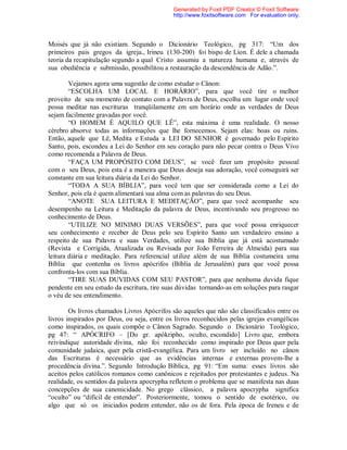 Moisés que já não existiam. Segundo o Dicionário Teológico, pg 317: “Um dos
primeiros pais gregos da igreja., Irineu (130-200) foi bispo de Lion. É dele a chamada
teoria da recapitulação segundo a qual Cristo assumiu a natureza humana e, através de
sua obediência e submissão, possibilitou a restauração da descendência de Adão.”.
Vejamos agora uma sugestão de como estudar o Cânon:
“ESCOLHA UM LOCAL E HORÁRIO”, para que você tire o melhor
proveito de seu momento de contato com a Palavra de Deus, escolha um lugar onde você
possa meditar nas escrituras tranqüilamente em um horário onde as verdades de Deus
sejam facilmente gravadas por você.
“O HOMEM É AQUILO QUE LÊ”, esta máxima é uma realidade. O nosso
cérebro absorve todas as informações que lhe fornecemos. Sejam elas: boas ou ruins.
Então, aquele que Lê, Medita e Estuda a LEI DO SENHOR é governado pelo Espírito
Santo, pois, escondeu a Lei do Senhor em seu coração para não pecar contra o Deus Vivo
como recomenda a Palavra de Deus.
“FAÇA UM PROPÓSITO COM DEUS”, se você fizer um propósito pessoal
com o seu Deus, pois esta é a maneira que Deus deseja sua adoração, você conseguirá ser
constante em sua leitura diária da Lei do Senhor.
“TODA A SUA BÍBLIA”, para você tem que ser considerada como a Lei do
Senhor, pois ela é quem alimentará sua alma com as palavras do seu Deus.
“ANOTE SUA LEITURA E MEDITAÇÃO”, para que você acompanhe seu
desempenho na Leitura e Meditação da palavra de Deus, incentivando seu progresso no
conhecimento de Deus.
“UTILIZE NO MINIMO DUAS VERSÕES”, para que você possa enriquecer
seu conhecimento e receber de Deus pelo seu Espírito Santo um verdadeiro ensino a
respeito de sua Palavra e suas Verdades, utilize sua Bíblia que já está acostumado
(Revista e Corrigida, Atualizada ou Revisada por João Ferreira de Almeida) para sua
leitura diária e meditação. Para referencial utilize além de sua Bíblia costumeira uma
Bíblia que contenha os livros apócrifos (Bíblia de Jerusalém) para que você possa
confronta-los com sua Bíblia.
“TIRE SUAS DUVIDAS COM SEU PASTOR”, para que nenhuma duvida fique
pendente em seu estudo da escritura, tire suas dúvidas tornando-as em soluções para rasgar
o véu de seu entendimento.
Os livros chamados Livros Apócrifos são aqueles que não são classificados entre os
livros inspirados por Deus, ou seja, entre os livros reconhecidos pelas igrejas evangélicas
como inspirados, os quais compõe o Cânon Sagrado. Segundo o Dicionário Teológico,
pg 47: “ APÓCRIFO – [Do gr. apókripho, oculto, escondido] Livro que, embora
reivindique autoridade divina, não foi reconhecido como inspirado por Deus quer pela
comunidade judaica, quer pela cristã-evangélica. Para um livro ser incluído no cânon
das Escrituras é necessário que as evidências internas e externas provem-lhe a
procedência divina.”. Segundo Introdução Bíblica, pg 91: “Em suma: esses livros são
aceitos pelos católicos romanos como canônicos e rejeitados por protestantes e judeus. Na
realidade, os sentidos da palavra apocrypha refletem o problema que se manifesta nas duas
concepções de sua canonicidade. No grego clássico, a palavra apocrypha significa
“oculto” ou “difícil de entender”. Posteriormente, tomou o sentido de esotérico, ou
algo que só os iniciados podem entender, não os de fora. Pela época de Ireneu e de
Generated by Foxit PDF Creator © Foxit Software
http://www.foxitsoftware.com For evaluation only.
 