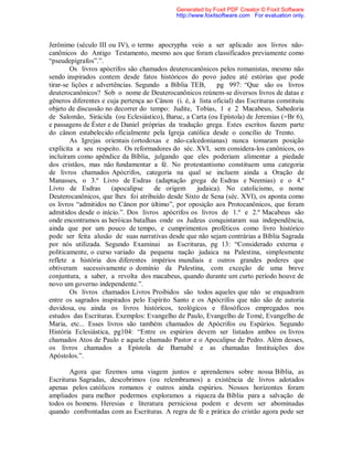 Jerônimo (século III ou IV), o termo apocrypha veio a ser aplicado aos livros não-
canônicos do Antigo Testamento, mesmo aos que foram classificados previamente como
“pseudepígrafos”.”.
Os livros apócrifos são chamados deuterocanônicos pelos romanistas, mesmo não
sendo inspirados contem desde fatos históricos do povo judeu até estórias que pode
tirar-se lições e advertências. Segundo a Bíblia TEB, pg 997: “Que são os livros
deuterocanônicos? Sob o nome de Deuterocanônicos reúnem-se diversos livros de datas e
gêneros diferentes e cuja pertença ao Cânon (i. é, à lista oficial) das Escrituras constituiu
objeto de discussão no decorrer do tempo: Judite, Tobias, 1 e 2 Macabeus, Sabedoria
de Salomão, Sirácida (ou Eclesiástico), Baruc, a Carta (ou Epístola) de Jeremias (=Br 6),
e passagens de Éster e de Daniel próprias da tradução grega. Estes escritos fazem parte
do cânon estabelecido oficialmente pela Igreja católica desde o concílio de Trento.
As Igrejas orientais (ortodoxas e não-calcedonianas) nunca tomaram posição
explícita a seu respeito. Os reformadores do séc. XVI, sem considera-los canônicos, os
incluíram como apêndice da Bíblia, julgando que eles poderiam alimentar a piedade
dos cristãos, mas não fundamentar a fé. No protestantismo constituem uma categoria
de livros chamados Apócrifos, categoria na qual se incluem ainda a Oração de
Manasses, o 3.º Livro de Esdras (adaptação grega de Esdras e Neemias) e o 4.º
Livro de Esdras (apocalipse de origem judaica). No catolicismo, o nome
Deuterocanônicos, que lhes foi atribuído desde Sixto de Sena (séc. XVI), os aponta como
os livros “admitidos no Cânon por último”, por oposição aos Protocanônicos, que foram
admitidos desde o início.”. Dos livros apócrifos os livros de 1.º e 2.º Macabeus são
onde encontramos as heróicas batalhas onde os Judeus conquistaram sua independência,
ainda que por um pouco de tempo, e cumprimentos proféticos como livro histórico
pode ser feita alusão de suas narrativas desde que não sejam contrárias a Bíblia Sagrada
por nós utilizada. Segundo Examinai as Escrituras, pg 13: “Considerado externa e
politicamente, o curso variado da pequena nação judaica na Palestina, simplesmente
reflete a história dos diferentes impérios mundiais e outros grandes poderes que
obtiveram sucessivamente o domínio da Palestina, com exceção de uma breve
conjuntura, a saber, a revolta dos macabeus, quando durante um curto período houve de
novo um governo independente.”.
Os livros chamados Livros Proibidos são todos aqueles que não se enquadram
entre os sagrados inspirados pelo Espírito Santo e os Apócrifos que não são de autoria
duvidosa, ou ainda os livros históricos, teológicos e filosóficos empregados nos
estudos das Escrituras. Exemplos: Evangelho de Paulo, Evangelho de Tomé, Evangelho de
Maria, etc... Esses livros são também chamados de Apócrifos ou Espúrios. Segundo
História Eclesiástica, pg104: “Entre os espúrios devem ser listados ambos os livros
chamados Atos de Paulo e aquele chamado Pastor e o Apocalipse de Pedro. Além desses,
os livros chamados a Epístola de Barnabé e as chamadas Instituições dos
Apóstolos.”.
Agora que fizemos uma viagem juntos e aprendemos sobre nossa Bíblia, as
Escrituras Sagradas, descobrimos (ou relembramos) a existência de livros adotados
apenas pelos católicos romanos e outros ainda espúrios. Nossos horizontes foram
ampliados para melhor podermos exploramos a riqueza da Bíblia para a salvação de
todos os homens. Heresias e literatura perniciosa podem e devem ser abominadas
quando confrontadas com as Escrituras. A regra de fé e prática do cristão agora pode ser
Generated by Foxit PDF Creator © Foxit Software
http://www.foxitsoftware.com For evaluation only.
 