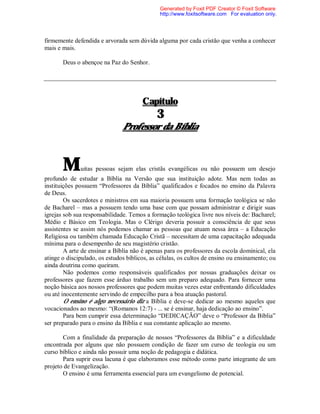 firmemente defendida e arvorada sem dúvida alguma por cada cristão que venha a conhecer
mais e mais.
Deus o abençoe na Paz do Senhor.
Capítulo
3
Professor da Bíblia
Muitas pessoas sejam elas cristãs evangélicas ou não possuem um desejo
profundo de estudar a Bíblia na Versão que sua instituição adote. Mas nem todas as
instituições possuem “Professores da Bíblia” qualificados e focados no ensino da Palavra
de Deus.
Os sacerdotes e ministros em sua maioria possuem uma formação teológica se não
de Bacharel – mas a possuem tendo uma base com que possam administrar e dirigir suas
igrejas sob sua responsabilidade. Temos a formação teológica livre nos níveis de: Bacharel;
Médio e Básico em Teologia. Mas o Clérigo deveria possuir a consciência de que seus
assistentes se assim nós podemos chamar as pessoas que atuam nessa área – a Educação
Religiosa ou também chamada Educação Cristã – necessitam de uma capacitação adequada
mínima para o desempenho de seu magistério cristão.
A arte de ensinar a Bíblia não é apenas para os professores da escola dominical, ela
atinge o discipulado, os estudos bíblicos, as células, os cultos de ensino ou ensinamento; ou
ainda doutrina como queiram.
Não podemos como responsáveis qualificados por nossas graduações deixar os
professores que fazem esse árduo trabalho sem um preparo adequado. Para fornecer uma
noção básica aos nossos professores que podem muitas vezes estar enfrentando dificuldades
ou até inocentemente servindo de empecilho para a boa atuação pastoral.
O ensino é algo necessário diz a Bíblia e deve-se dedicar ao mesmo aqueles que
vocacionados ao mesmo: “(Romanos 12:7) - ... se é ensinar, haja dedicação ao ensino”.
Para bem cumprir essa determinação “DEDICAÇÃO” deve o “Professor da Bíblia”
ser preparado para o ensino da Bíblia e sua constante aplicação ao mesmo.
Com a finalidade da preparação de nossos “Professores da Bíblia” e a dificuldade
encontrada por alguns que não possuem condição de fazer um curso de teologia ou um
curso bíblico e ainda não possuir uma noção de pedagogia e didática.
Para suprir essa lacuna é que elaboramos esse método como parte integrante de um
projeto de Evangelização.
O ensino é uma ferramenta essencial para um evangelismo de potencial.
Generated by Foxit PDF Creator © Foxit Software
http://www.foxitsoftware.com For evaluation only.
 