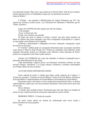 teve destacada atuação. Haja vista o que aconteceu no Pais de Gales. Num de seus sermões,
Charles Spurgeon louva os trabalhadores leigos por sua dedicação incomum à
Seara do Mestre.”.
E Clérigos – que segundo o Minidicionário da Lingua Portuguesa, pg 158: “sm.
Aquele que recebeu as ordens sacras.”; já o Dicionário de Antônimos e Sinônimos, pg 92:
“Padre, sacerdote.”.
Leigos: Os LEIGOS são todos aqueles que não são clérigos.
Você entendeu.
Já sei, vai disser que sim.
Errado você continua sem entender.
Os leigos são como se chama os cristãos “crentes” que quer sejam membros de
banco ou obreiros não foram ordenados, quer dizer consagrados ao pastorado ou `a pastor,
ou seja ungido como Ministros do Evangelho.
Conforme a denominação é empregado um termo: ordenação, consagração, unção
de ministro ou de pastor.
O “ministro” também pode ser consagrado diretamente para sua posição sacerdotal
como foram os filhos de Arão (Êxodo 28.1). Podem ser ordenados como Ministros sendo
chamados Reverendo; podem ser ordenados como Ministros sendo chamados de Pastor;
podem ser consagrados como Pastor sendo ministro.
Clérigos: Os CLÉRIGOS são: como são chamados os obreiros consagrados para o
pastorado, para diferencia-los dos leigos.
Cada denominação religiosa possui sua hierarquia eclesiástica distinta em duas
divisões Clérigos “sacerdotes” e os Leigos obreiros voluntários e membros subordinados
aos Clérigos dentro de suas estruturas.
ALVO DO NOSSO MÉTODO DE ENSINO
Nosso método de ensino é voltado para leigos, sendo composto de 6 tópicos: 1-
Versões de consulta 2- Estrutura da Escola Bíblica 3-Aluno da Escola Bíblica 4-Professor
da Escola Bíblica 5-Superintendente da Escola Bíblica 6-Arrecadação da Escola Bíblica.
Passaremos agora a dar início ao nosso estudo pela nossa primeira lição e as demais
seqüencialmente, espero que você seja ricamente abençoado e Deus possa usá-lo para mais
em sua obra.
Deus o abençoe.
(o método aqui ensinado fornece ferramentas para todo tipo básico de unidade de
ensino em que sempre precisará de uma pessoa capacitada no ensino cristão).
PRIMEIRO TÓPICO: 1.Versões de consulta
De inicio vamos adotar um sistema de confrontação para nosso estudo e
desenvolvimento de nossa pesquisa.
Veja:
Generated by Foxit PDF Creator © Foxit Software
http://www.foxitsoftware.com For evaluation only.
 