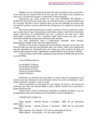 Quando vai se ter a formação de um ponto de vista em relação a certo assunto deve-
se ter como base de consulta mais de um autor que fale sobre aquele tema, expondo sua
ótica, isto é, sua mania de enxergar e compreender o tema em questão.
Suponhamos que vamos estudar um tema como HISTÓRIA DO BRASIL o
professor diz no inicio do ano escolar qual o seu sistema de ensino e o material didático que
ele vai adotar. Mas não é como o professor quer, ele não tem a liberdade de ensinar como
ele realmente gostaria o governo determina um cronograma a ser seguido por ele para dar
as aulas.
Mas mesmo tendo determinações a cumprir o professor tem um compromisso maior
que é ensinar mais do que o tema proposto, mas ensinar ao aluno a desenvolver seu próprio
estudo, desenvolver seu conhecimento, por isso o professor usa mais que o autor
determinado e quando não o faz, o professor indica outros autores para que o aluno
desenvolva trabalhos de pesquisa para realmente poder aprender.
Um único pensamento torna o conhecimento aprendido muito limitado,
principalmente quando se tem a idéia de verdade absoluta.
O Pastor, é um ministro. E quando ele está ministrando um estudo ou um curso, está
desenvolvendo um tema que será aprendido pelos seus alunos. Então, deve proporcionar
uma boa quantidade de informações para seus alunos que serão membros da igreja ou
obreiros leigos possam ter após o aprendizado o material didático para consulta e reflexão.
O nosso estudo é objetivando a preparação de professores de Bíblia para darem aula
na escola Bíblica.
A Escola Bíblica pode ser:
Escola Bíblica Teológica,
Escola Bíblica Dominical,
Escola Bíblica de Férias,
Núcleos de Estudo da Bíblia,
Grupos Familiares...
Poderíamos ter colocado nessa lista básica os nossos cultos de ensinamento ou de
doutrina; mas não o fizemos por seres intitulados cultos e nos cultos normalmente o maior
tempo é dedicado a adoração – louvor e oração.
Existe necessidade em toda igreja de uma estrutura de ensino e esta precisa de
professores que terão com material didático mestre a Bíblia. Portanto faz-se necessário o
preparo destas pessoas.
Passarei agora a listar as versões que recomendo ao professor de Bíblia, o seu uso
na preparação de suas aulas temáticas da Escola Bíblica ou um Estudo Bíblico.
VERSÕES DE CONSULTA:
Bíblia Sagrada - Almeida, Revista e Corrigida - SBB. (de uso protestante
pentecostal).
Bíblia Sagrada - Almeida, Revista e Atualizada - SBB. (de uso protestante
tradicional).
Bíblia Sagrada - Novo Mundo - TVT. (de uso testemunhas de Jeová).
Bíblia Sagrada – De Jerusalém – EP. (de estudo católico).
Generated by Foxit PDF Creator © Foxit Software
http://www.foxitsoftware.com For evaluation only.
 