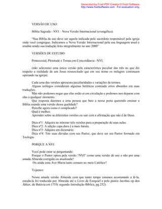 VERSÃO DE USO:
Bíblia Sagrada - NVI – Nova Versão Internacional (evangélica).
“Sua Bíblia de uso deve ser aquela indicada pelo sacerdote responsável pela igreja
onde você congregue. Indicamos a Nova Versão Internacional pela sua linguagem atual e
erudita sendo sua tradução feita integralmente no ano 2000”
VERSÔES DE ESTUDO:
Pentecostal, Plenitude e Temas em Concordância –NVI.
(não selecionei uma única versão pela característica peculiar das três no que diz
respeito a realidade de um Jesus ressuscitado que em seu nome os milagres continuam
operando na igreja).
Cada uma das versões apresenta peculiaridades e variações de termos.
Alguns teólogos consideram algumas heréticas contendo erros absurdos em suas
traduções.
Mas não podemos negar que elas estão ai em circulação e podemos nos deparar com
elas a qualquer momento.
Que resposta daremos a uma pessoa que bate a nossa porta querendo ensinar a
Bíblia usando uma versão dessa qualidade?
Percebe agora como é complicado?
Qual é melhor.
Aprender sobre as diferentes versões ou sair com a afirmação que não é de Deus.
Dica nº1: Adquira no mínimo três versões para a preparação de suas aulas.
Dica nº2: A edição capa dura é a mais barata.
Dica nº3: Adquira um dicionário.
Dica nº4: Tire suas dúvidas com seu Pastor, que deve ser um Pastor formado em
Teologia.
PORQUE A NVI:
Você pode estar se perguntando:
Porque o Pastor optou pela versão “NVI” como uma versão de uso e não por uma
amada Almeida corrigida ou atualizada?
Ou ainda uma Ave-Maria tanto comum no meio Católico?
Vejamos:
Nossa amada versão Almeida com que tanto tempo estamos acostumado a lê-la,
estuda-la foi traduzida por Almeida até o Livro de Ezequiel e pelo pastor Jacobus op den
Akker, de Batávia em 1753( segundo Introdução Bíblica, pg 252).
Generated by Foxit PDF Creator © Foxit Software
http://www.foxitsoftware.com For evaluation only.
 