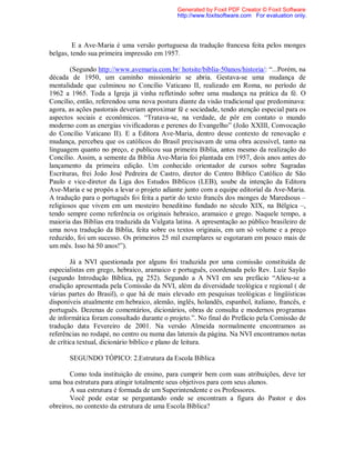 E a Ave-Maria é uma versão portuguesa da tradução francesa feita pelos monges
belgas, tendo sua primeira impressão em 1957.
(Segundo http://www.avemaria.com.br/ hotsite/biblia-50anos/historia/: “...Porém, na
década de 1950, um caminho missionário se abria. Gestava-se uma mudança de
mentalidade que culminou no Concílio Vaticano II, realizado em Roma, no período de
1962 a 1965. Toda a Igreja já vinha refletindo sobre uma mudança na prática da fé. O
Concílio, então, referendou uma nova postura diante da visão tradicional que predominava:
agora, as ações pastorais deveriam aproximar fé e sociedade, tendo atenção especial para os
aspectos sociais e econômicos. “Tratava-se, na verdade, de pôr em contato o mundo
moderno com as energias vivificadoras e perenes do Evangelho” (João XXIII, Convocação
do Concílio Vaticano II). E a Editora Ave-Maria, dentro desse contexto de renovação e
mudança, percebeu que os católicos do Brasil precisavam de uma obra acessível, tanto na
linguagem quanto no preço, e publicou sua primeira Bíblia, antes mesmo da realização do
Concílio. Assim, a semente da Bíblia Ave-Maria foi plantada em 1957, dois anos antes do
lançamento da primeira edição. Um conhecido orientador de cursos sobre Sagradas
Escrituras, frei João José Pedreira de Castro, diretor do Centro Bíblico Católico de São
Paulo e vice-diretor da Liga dos Estudos Bíblicos (LEB), soube da intenção da Editora
Ave-Maria e se propôs a levar o projeto adiante junto com a equipe editorial da Ave-Maria.
A tradução para o português foi feita a partir do texto francês dos monges de Maredsous –
religiosos que vivem em um mosteiro beneditino fundado no século XIX, na Bélgica –,
tendo sempre como referência os originais hebraico, aramaico e grego. Naquele tempo, a
maioria das Bíblias era traduzida da Vulgata latina. A apresentação ao público brasileiro de
uma nova tradução da Bíblia, feita sobre os textos originais, em um só volume e a preço
reduzido, foi um sucesso. Os primeiros 25 mil exemplares se esgotaram em pouco mais de
um mês. Isso há 50 anos!”).
Já a NVI questionada por alguns foi traduzida por uma comissão constituída de
especialistas em grego, hebraico, aramaico e português, coordenada pelo Rev. Luiz Sayão
(segundo Introdução Bíblica, pg 252). Segundo a A NVI em seu prefácio “Aliou-se a
erudição apresentada pela Comissão da NVI, além da diversidade teológica e regional ( de
várias partes do Brasil), o que há de mais elevado em pesquisas teológicas e lingüísticas
disponíveis atualmente em hebraico, alemão, inglês, holandês, espanhol, italiano, francês, e
português. Dezenas de comentários, dicionários, obras de consulta e modernos programas
de informática foram consultado durante o projeto.”. No final do Prefácio pela Comissão de
tradução data Fevereiro de 2001. Na versão Almeida normalmente encontramos as
referências no rodapé, no centro ou numa das laterais da página. Na NVI encontramos notas
de crítica textual, dicionário bíblico e plano de leitura.
SEGUNDO TÓPICO: 2.Estrutura da Escola Bíblica
Como toda instituição de ensino, para cumprir bem com suas atribuições, deve ter
uma boa estrutura para atingir totalmente seus objetivos para com seus alunos.
A sua estrutura é formada de um Superintendente e os Professores.
Você pode estar se perguntando onde se encontram a figura do Pastor e dos
obreiros, no contexto da estrutura de uma Escola Bíblica?
Generated by Foxit PDF Creator © Foxit Software
http://www.foxitsoftware.com For evaluation only.
 