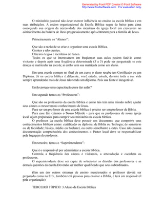 O ministério pastoral não deve exercer influência no ensino da escola bíblica e em
suas atribuições. A ordem organizacional da Escola Bíblica segue de baixo para cima
começando sua origem da necessidade dos membros da igreja local em crescerem no
conhecimento da Palavra de Deus progressivamente após entrarem para a família de Jesus.
Primeiramente os “Alunos”:
Que são a razão de se criar e organizar uma escola Bíblica.
Crentes e não crentes.
Obreiros leigos e membros de banco.
Todos os que se interessarem em freqüentar suas aulas podem fazê-lo como
visitante e depois após uma freqüência determinada (3 a 5) pode ser perguntado se este
deseja se matricular na escola; ai então vem sua matrícula como um aluno.
Em uma escola comum no final de um curso o aluno recebe um Certificado ou um
Diploma. Já na escola bíblica é diferente, você estuda, estuda, durante toda a sua vida
sempre aprendendo mais de Jesus não tendo um diploma. Pois sua fonte é inesgotável.
Então porque uma capacitação para dar aulas?
Em segundo temos os “Professores”:
Que são os professores da escola bíblica e como tais tem uma missão nobre ajudar
seus alunos a crescerem no conhecimento de Jesus.
Para ser um professor de uma escola bíblica é preciso ser um professor de Bíblia.
Para esse fim criamos o Nosso Método - para que os professores de nossa igreja
local sejam preparados para cumprir seu ministério na escola bíblica.
O professor da escola bíblica deve possuir um documento que comprove seus
conhecimentos bíblicos como: certificado ou diploma; de Bíblia ou Teologia; de seminário
ou de faculdade; básico, médio ou bacharel, ou outro semelhante a estes. Caso não possua
documentação comprobatória dos conhecimentos o Pastor local deve se responsabilizar
pela bagagem do professor.
Em terceiro; temos o “Superintendente”:
Que é o responsável por administrar a escola bíblica.
Controla a freqüência dos alunos e visitantes, a arrecadação e coordena os
professores.
O superintendente deve ser capaz de solucionar as dúvidas dos professores e as
demais questões da escola.Devendo ser melhor qualificado que seus subordinados.
(Em um dos outros sistemas de ensino mencionados o professor deverá ser
preparado como na E.B., também terá pessoas para ensinar a Bíblia, e terá um responsável
pela organização)
TERCEIRO TÓPICO: 3.Aluno da Escola Bíblica
Generated by Foxit PDF Creator © Foxit Software
http://www.foxitsoftware.com For evaluation only.
 