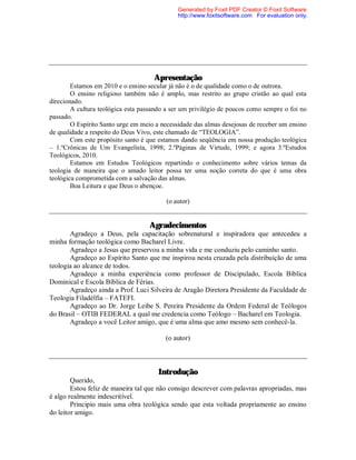 Apresentação
Estamos em 2010 e o ensino secular já não é o de qualidade como o de outrora.
O ensino religioso também não é amplo, mas restrito ao grupo cristão ao qual esta
direcionado.
A cultura teológica esta passando a ser um privilégio de poucos como sempre o foi no
passado.
O Espírito Santo urge em meio a necessidade das almas desejosas de receber um ensino
de qualidade a respeito do Deus Vivo, este chamado de “TEOLOGIA”.
Com este propósito santo é que estamos dando seqüência em nossa produção teológica
– 1.ºCrônicas de Um Evangelista, 1998; 2.ºPáginas de Virtude, 1999; e agora 3.ºEstudos
Teológicos, 2010.
Estamos em Estudos Teológicos repartindo o conhecimento sobre vários temas da
teologia de maneira que o amado leitor possa ter uma noção correta do que é uma obra
teológica comprometida com a salvação das almas.
Boa Leitura e que Deus o abençoe.
(o autor)
Agradecimentos
Agradeço a Deus, pela capacitação sobrenatural e inspiradora que antecedeu a
minha formação teológica como Bacharel Livre.
Agradeço a Jesus que preservou a minha vida e me conduziu pelo caminho santo.
Agradeço ao Espírito Santo que me inspirou nesta cruzada pela distribuição de uma
teologia ao alcance de todos.
Agradeço a minha experiência como professor de Discipulado, Escola Bíblica
Dominical e Escola Bíblica de Férias.
Agradeço ainda a Prof. Luci Silveira de Aragão Diretora Presidente da Faculdade de
Teologia Filadélfia – FATEFI.
Agradeço ao Dr. Jorge Leibe S. Pereira Presidente da Ordem Federal de Teólogos
do Brasil – OTIB FEDERAL a qual me credencia como Teólogo – Bacharel em Teologia.
Agradeço a você Leitor amigo, que é uma alma que amo mesmo sem conhecê-la.
(o autor)
Introdução
Querido,
Estou feliz de maneira tal que não consigo descrever com palavras apropriadas, mas
é algo realmente indescritível.
Principio mais uma obra teológica sendo que esta voltada propriamente ao ensino
do leitor amigo.
Generated by Foxit PDF Creator © Foxit Software
http://www.foxitsoftware.com For evaluation only.
 