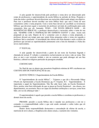 A aula quando for desenvolvida pelo professor o tema deve ser direcionado pelo
corpo de professores e superintendente da escola bíblica no período de férias. Proposto o
tema das aulas o professor deverá direcionar seu raciocínio objetivando atingir seu objetivo.
Para isso o professor deverá escolher um texto bíblico base: que será a fonte de seus
comentários sobre o tema proposto. Com o texto base deverá ser escolhido as reverencias
bíblicas: que deveram seguir o raciocínio do professor servindo de confirmação para cada
comentário feito por ele. Juntando: TEMA - UM TEXTO BÍBLICO BASE – AS
REFERÊNCIAS BÍBLICAS, o professor desenvolverá o raciocínio sobre o tema de sua
aula. “SEMPRE COM A INSPIRAÇÃO DO ESPÍRITO SANTO” é claro. Assim terá
preparado já sua aula. Depois de ler e comentar com os alunos a tema preparado, o
professor deixará um tempo para que sejam feitas perguntas sobre o tema em seguida o
professor fará a conclusão. A arrecadação das ofertas será feita durante a aula a critério do
professor que enviará ao superintendente juntamente com a lista de chamada e a ficha dos
novos matriculados.
3º TEXTUAL:
A aula quando for desenvolvida a partir de um texto da Escritura Sagrada é
chamada de textual. Ë voltado o comentário exclusivamente ao texto e não ao tema. Não
deve se ater a um versículo isolado e sim ao contexto que pode abranger até um fato
histórico, cultural ou religioso particular da passagem estudada.
CERTIFICADO
No final do ano os alunos que possuírem freqüência mínima de 80% receberam um
CERTIFICADO DE PARTICIPAÇÃO do ano.
QUINTO TÓPICO: 5.Superintendente da Escola Bíblica
O “superintendente da escola bíblica”. – Vejamos o que diz o Reverendo Odayr
Olvetti em Aprimorando a Escola Dominical, pg 37: Funções. B.1 – Superintendente – É
importante o papel do Superintendente. Não lhe cabe fazer tudo, na Escola Dominical.
Deve, porém, estar bem informado do que se passa na Escola Dominical – nas classes, nos
departamentos, na secretaria. Deve ser capaz de distribuir atribuições e serviços, como bom
líder, em vez de enbaraçar tudo.”.
O superintendente é aquele que preside a escola bíblica e coordena os professores; e
demais áreas da escola..
PRESIDE: presidir a escola bíblica não é mandar nos professores e sim ter o
comando e a responsabilidade sobre o que está sendo ensinado e sobre todos que ali
ensinam e estudam.
Dentro desta responsabilidade destacamos a arrecadação de ofertas da escola, a
matrícula de novo alunos, a freqüência dos alunos atuais, o aumento dos visitantes.
Generated by Foxit PDF Creator © Foxit Software
http://www.foxitsoftware.com For evaluation only.
 