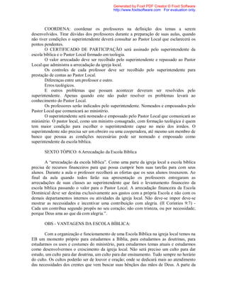 COORDENA: coordenar os professores na definição dos temas a serem
desenvolvidos. Tirar dúvidas dos professores durante a preparação de suas aulas, quando
não tiver condições o superintendente deverá consultar ao Pastor Local que esclarecerá os
pontos pendentes.
O CERTIFICADO DE PARTICIPAÇÃO será assinado pelo superintendente da
escola bíblica e o Pastor Local formado em teologia.
O valor arrecadado deve ser recolhido pelo superintendente e repassado ao Pastor
Local que administra a arrecadação da igreja local.
Os controles de cada professor deve ser recolhido pelo superintendente para
prestação de contas ao Pastor Local.
Diferenças entre um professor e outro.
Erros teológicos.
E outros problemas que possam acontecer deveram ser resolvidos pelo
superintendente. Apenas quando este não puder resolver os problemas levará ao
conhecimento do Pastor Local.
Os professores serão indicados pelo superintendente. Nomeados e empossados pelo
Pastor Local que comunicará ao ministério.
O superintendente será nomeado e empossado pelo Pastor Local que comunicará ao
ministério. O pastor local, como um ministro consagrado, com formação teológica é quem
tem maior condição para escolher o superintendente capaz no meio dos irmãos. O
superintendente não precisa ser um obreiro ou uma cooperadora, até mesmo um membro de
banco que possua as condições necessárias pode ser nomeado e empossado como
superintendente da escola bíblica.
SEXTO TÓPICO: 6.Arrecadação da Escola Bíblica
A “arrecadação da escola bíblica”. Como uma parte da igreja local a escola bíblica
precisa de recursos financeiros para que possa cumprir bem suas tarefas para com seus
alunos. Durante a aula o professor recolherá as ofertas que os seus alunos trouxerem. Ao
final da aula quando todos farão sua apresentação os professores entregaram as
arrecadações de suas classes ao superintendente que fará o levantamento financeiro da
escola bíblica passando o valor para o Pastor Local. A arrecadação financeira da Escola
Dominical deve ser destina exclusivamente aos gastos com a própria Escola e não com os
demais departamentos internos ou atividades da igreja local. Não deve-se impor deve-se
mostrar as necessidades e incentivar uma contribuição com alegria. (II Corintios 9:7) -
Cada um contribua segundo propôs no seu coração; não com tristeza, ou por necessidade;
porque Deus ama ao que dá com alegria.”.
OBS - VANTAGENS DA ESCOLA BÍBLICA:
Com a organização e funcionamento de uma Escola Bíblica na igreja local temos na
EB um momento próprio para estudarmos a Bíblia, para estudarmos as doutrinas, para
estudarmos os usos e costumes do ministério, para estudarmos temas atuais e estudarmos
como desenvolvermos o crescimento da igreja local. Não será preciso um culto para dar
estudo, um culto para dar doutrina, um culto para dar ensinamento. Tudo sempre no horário
do culto. Os cultos poderão ser de louvor e oração; onde se dedicará mais ao atendimento
das necessidades dos crentes que vem buscar suas bênçãos das mãos de Deus. A parte da
Generated by Foxit PDF Creator © Foxit Software
http://www.foxitsoftware.com For evaluation only.
 