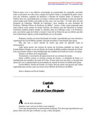 Palavra passa a ter o seu objetivo concentrado na comunicação do evangelho, movendo
todos os presentes no culto com a alegria do Espírito Santo e acompanha da pelos sinais:
cura dos enfermos, expulsão de demônios e batismo do Espírito Santo. O batismo do
Espírito deve ser a prioridade para os crentes e obreiros para recebendo os dons do Espírito
serem usados pelo Senhor com poder na Sua casa e em sua obra.”. O Líder além de uma
formação de Liderança “Método de Liderança”, deve também ter uma formação de
Professor “Método Prático do Professor de Bíblia”. Assim o Líder estará preparado para
tanto Liderar como ensinar no Grupo Familiar. Os obreiros que não liderarem os Grupos
Familiares também podem estudar os métodos tanto de Liderança como o de Professor;
pois, um obreiro capaz de Liderar e ensinar é mais útil ao Pastor do que um obreiro que não
tem conhecimento algum e acaba atrapalhando em vez de ajudar.
Podemos concluir em nossa finalização do estudo e aprendizado que uma estrutura e
organização da Escola Bíblica quando colocada em prática é uma benção para igreja.
Mas não este o único método de ensino que pode ser aplicado como já
mencionamos.
Cada igreja possui seu sistema de ensino da Escrituras podendo ser desde um
Estudo Bíblico Simples ou até um Núcleo de Estudo da Bíblia também chamado de Célula.
Este crescimento celular é uma multiplicação das unidades de Estudo nos Lares e na Igreja.
Passam a ser Bases de Evangelização.
Treinamento e crescimento da igreja através de sua estrutura de ensino.
Saber a Bíblia correta, as técnicas corretas de ensino, e a produção de frutos e a
multiplicação dos membros do corpo de Cristo. O amor para com sua obra e a salvação das
almas deve ser o impulsionador da arrecadação do sistema de ensino escolhido pela Igreja.
Escola Bíblica, Núcleo de Estudo, ou Célula. Devem contar com pessoas que sejam
capacitadas para ensinar, para isso temos nosso Método de Professor da Bíblia.
Deus o abençoe na Paz do Senhor.
Capítulo
4
A Arte de Fazer Discípulos
A arte de fazer discípulos.
Quantas vezes você ouviu falar a esse respeito?
Creio que pouquíssimas ou praticamente nenhuma. Pois bem aqui aprenderemos um
pouco sobre esta arte que é milenar, ou seja, o fazer discípulos.
Generated by Foxit PDF Creator © Foxit Software
http://www.foxitsoftware.com For evaluation only.
 