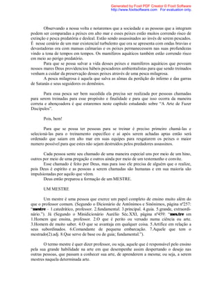Observando a nossa volta e notaremos que a sociedade e as pessoas que a integram
podem ser comparadas a peixes em alto mar e esses peixes estão muitos correndo risco de
extinção e pesca predatória e desleal. Estão sendo assassinados ao invés de serem pescados.
É nesse cenário de um mar existencial turbulento que ora se apresenta com ondas bravias e
devastadoras ora com mansas calmarias e os peixes permanecessem nas suas profundezas
vindo a tona de tempos em tempos. Os mamíferos aquáticos também estão correndo risco
em meio ao perigo predatório.
Para que se possa salvar a vida desses peixes e mamíferos aquáticos que povoam
nossos mares Deus providenciou hábeis pescadores ambientalistas para que sendo treinados
venham a cuidar da preservação desses peixes através de uma pesca milagrosa.
A pesca milagrosa é aquela que salva as almas da perdição do inferno e das garras
de Satanás e seus seguidores os demônios.
Para essa pesca ser bem sucedida ela precisa ser realizada por pessoas chamadas
para serem treinadas para esse propósito e finalidade e para que isso ocorra da maneira
correta e abençoadora é que estaremos neste capítulo estudando sobre “A Arte de Fazer
Discípulos”.
Pois, bem!
Para que se possa ter pessoas para se treinar é preciso primeiro chamá-las e
selecioná-las para o treinamento específico e aí após serem achadas aptas então será
ordenado que saiam em alto mar em suas equipes para resgatarem os peixes o maior
numero possível para que estes não sejam destruídos pelos predadores assassinos.
Cada pessoa sente seu chamado de uma maneira especial uns por meio de um hino,
outros por meio de uma pregação e outros ainda por meio de um testemunho e convite.
Esse chamado é feito por Deus, mas para isso ele precisa de alguém que o realize,
pois Deus é espírito e as pessoas a serem chamadas são humanas e em sua maioria são
impulsionadas por aquilo que vêem.
Deus então preparou a formação de um MESTRE.
UM MESTRE
Um mestre é uma pessoa que exerce um papel completo de ensino muito além do
que o professor comum. (Segundo o Dicionário de Antônimos e Sinônimos, página nº257:
“mestre – 1.catedrático, professor. 2.fundamental. 3.principal. 4.guia. 5.grande, extraordi-
nário.”). Já (Segundo o Minidicionário Aurélio Séc.XXI, página nº459: “mes.tre sm
1.Homem que ensina, professor. 2.O que é perito ou versado numa ciência ou arte.
3.Homem de muito saber. 4.O que se avantaja em qualquer coisa. 5.Artífice em relação a
seus subordinados. 6.Comandante de pequena embarcação. 7.Aquele que tem o
mestrado(2).adj. 8.Que serve de base ou de guia; fundamental.”).
O termo mestre é quer dizer professor, ou seja, aquele que é responsável pelo ensino
pela sua grande habilidade na arte em que desempenhe assim despertando o desejo nas
outras pessoas, que passam a conhecer sua arte, de aprenderem a mesma; ou seja, a serem
mestres naquela determinada arte.
Generated by Foxit PDF Creator © Foxit Software
http://www.foxitsoftware.com For evaluation only.
 
