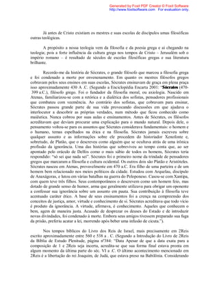 Já antes de Cristo existiam os mestres e suas escolas de discípulos umas filosóficas
outras teológicas.
A propósito a nossa teologia vem da filosofia e da poesia grega e ai chegando na
teologia; pois a forte influência da cultura grega nos tempos de Cristo – Jerusalém sob o
império romano – é resultado de séculos de escolas filosóficas gregas e sua literatura
brilhante.
Recordo-me da história de Sócrates, o grande filósofo que marcou a filosofia grega
e foi condenado a morte por envenenamento. Em quanto os mestres filósofos gregos
cobravam pelos seus ensinos em suas escolas, Sócrates ensinavam de graça em plena praça
isso aproximadamente 430 A .C. (Segundo a Enciclopédia Encarta 2001: “Sócrates (470-
399 a.C.), filósofo grego. Foi o fundador da filosofia moral, ou axiologia. Nascido em
Atenas, familiarizou-se com a retórica e a dialética dos sofistas, pensadores profissionais
que combateu com veemência. Ao contrário dos sofistas, que cobravam para ensinar,
Sócrates passou grande parte de sua vida provocando discussões em que ajudava o
interlocutor a descobrir as próprias verdades, num método que ficou conhecido como
maiêutica. Nunca cobrou por suas aulas e ensinamentos. Antes de Sócrates, os filósofos
acreditavam que deviam procurar uma explicação para o mundo natural. Depois dele, o
pensamento voltou-se para os assuntos que Sócrates considerava fundamentais: o homem e
o humano, temas espelhados na ética e na filosofia. Sócrates jamais escreveu sobre
qualquer assunto e as informações sobre ele procedem do historiador Xenofonte e,
sobretudo, de Platão, que o descreveu como alguém que se ocultava atrás de uma irônica
profissão da ignorância. Uma das histórias que sobreviveu ao tempo conta que, ao ser
apontado pelo oráculo de Delfos como o mais sábio de todos os homens, Sócrates teria
respondido: “só sei que nada sei”. Sócrates foi o primeiro nome da trindade de pensadores
gregos que marcaram a filosofia e cultura ocidental. Os outros dois são Platão e Aristóteles.
Sócrates nasceu em Atenas, provavelmente em 470 a.C. Era filho de uma parteira e de um
homem bem relacionado nos meios políticos da cidade. Estudou com Arquelau, discípulo
de Anaxágoras, e lutou em várias batalhas na guerra do Peloponeso. Casou-se com Xantipa,
com quem teve três filhos. Seus contemporâneos o descrevem como um homem feio, mas
dotado de grande senso de humor, arma que geralmente utilizava para obrigar um oponente
a confessar sua ignorância sobre um assunto em pauta. Sua contribuição à filosofia teve
acentuado caráter ético. A base de seus ensinamentos foi a crença na compreensão dos
conceitos de justiça, amor, virtude e conhecimento de si. Sócrates acreditava que todo vício
é produto da ignorância. A virtude, afirmava, é conhecimento. Aqueles que conhecem o
bem, agem de maneira justa. Acusado de desprezar os deuses do Estado e de introduzir
novas divindades, foi condenado à morte. Embora seus amigos tivessem preparado sua fuga
da prisão, preferiu acatar a lei, morrendo após beber uma infusão de cicuta.”).
Nos tempos bíblicos do Livro dos Reis de Israel, mais precisamente em 2Reis
escrito aproximadamente entre 560 e 538 a . C. (Segundo a Introdução do Livro de 2Reis
da Bíblia de Estudo Plenitude, página nº384: “Data Apesar de que a data exata para a
composição de 1 e 2Reis seja incerta, acredita-se que sua forma final estava pronta em
algum momento da última parte do séc. VI a .C. O último acontecimento mencionado em
2Reis é a libertação do rei Joaquim, de Judá, que estava preso na Babilônia. Considerando
Generated by Foxit PDF Creator © Foxit Software
http://www.foxitsoftware.com For evaluation only.
 