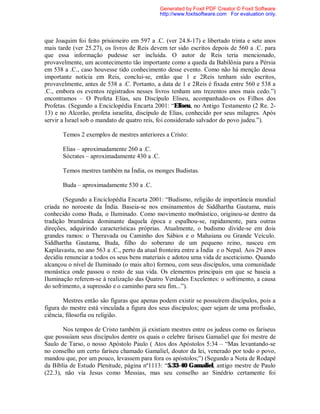 que Joaquim foi feito prisioneiro em 597 a .C. (ver 24.8-17) e libertado trinta e sete anos
mais tarde (ver 25.27), os livros de Reis devem ter sido escritos depois de 560 a .C. para
que essa informação pudesse ser incluída. O autor de Reis teria mencionado,
provavelmente, um acontecimento tão importante como a queda da Babilônia para a Pérsia
em 538 a .C., caso houvesse tido conhecimento desse evento. Como não há menção dessa
importante notícia em Reis, conclui-se, então que 1 e 2Reis tenham sido escritos,
provavelmente, antes de 538 a .C. Portanto, a data de 1 e 2Reis é fixada entre 560 e 538 a
.C., embora os eventos registrados nesses livros tenham uns trezentos anos mais cedo.”)
encontramos – O Profeta Elias, seu Discípulo Eliseu, acompanhado-os os Filhos dos
Profetas. (Segundo a Enciclopédia Encarta 2001: “Eliseu, no Antigo Testamento (2 Re. 2-
13) e no Alcorão, profeta israelita, discípulo de Elias, conhecido por seus milagres. Após
servir a Israel sob o mandato de quatro reis, foi considerado salvador do povo judeu.”).
Temos 2 exemplos de mestres anteriores a Cristo:
Elias – aproximadamente 260 a .C.
Sócrates – aproximadamente 430 a .C.
Temos mestres também na Índia, os monges Budistas.
Buda – aproximadamente 530 a .C.
(Segundo a Enciclopédia Encarta 2001: “Budismo, religião de importância mundial
criada no noroeste da Índia. Baseia-se nos ensinamentos de Siddhartha Gautama, mais
conhecido como Buda, o Iluminado. Como movimento mo0nástico, originou-se dentro da
tradição bramãnica dominante daquela época e espalhou-se, rapidamente, para outras
direções, adquirindo características próprias. Atualmente, o budismo divide-se em dois
grandes ramos: o Theravada ou Caminho dos Sábios e o Mahaiana ou Grande Veículo.
Siddhartha Gautama, Buda, filho do soberano de um pequeno reino, nasceu em
Kapilavastu, no ano 563 a .C., perto da atual fronteira entre a Índia e o Nepal. Aos 29 anos
decidiu renunciar a todos os seus bens materiais e adotou uma vida de asceticismo. Quando
alcançou o nível de Iluminado (o mais alto) formou, com seus discípulos, uma comunidade
monástica onde passou o resto de sua vida. Os elementos principais em que se baseia a
Iluminação referem-se à realização das Quatro Verdades Excelentes: o sofrimento, a causa
do sofrimento, a supressão e o caminho para seu fim...”).
Mestres então são figuras que apenas podem existir se possuírem discípulos, pois a
figura do mestre está vinculada a figura dos seus discípulos; quer sejam de uma profissão,
ciência, filosofia ou religião.
Nos tempos de Cristo também já existiam mestres entre os judeus como os fariseus
que possuíam seus discípulos dentre os quais o celebre fariseu Gamaliel que foi mestre de
Saulo de Tarso, o nosso Apóstolo Paulo ( Atos dos Apóstolos 5:34 – “Mas levantando-se
no conselho um certo fariseu chamado Gamaliel, doutor da lei, venerado por todo o povo,
mandou que, por um pouco, levassem para fora os apóstolos;”) (Segundo a Nota de Rodapé
da Bíblia de Estudo Plenitude, página nº1113: “5.33-40 Gamaliel, antigo mestre de Paulo
(22.3), não via Jesus como Messias, mas seu conselho ao Sinédrio certamente foi
Generated by Foxit PDF Creator © Foxit Software
http://www.foxitsoftware.com For evaluation only.
 