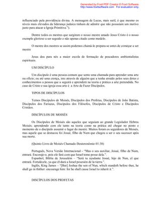 influenciado pela providência divina. A mensagem de Lucas, mais sutil, é que mesmo os
níveis mais elevados da liderança judaica tinham de admitir que não possuíam um motivo
justo para atacar a Igreja Primitiva.”).
Dentre todos os mestres que surgiram o nosso mestre amado Jesus Cristo é o nosso
exemplo glorioso a ser seguido e não apenas citado como modelo.
O mestre dos mestres se assim podemos chamá-lo prepara-se antes de começar a ser
mestre
Jesus deu para nós a maior escola de formação de pescadores ambientalistas
espirituais.
UM DISCÍPULO
Um discípulo é uma pessoa comum que sente uma chamada para aprender uma arte
ou ofício; ou até uma crença, isto através de alguém que a tenha atraído pelos seus dotes e
conhecimentos a pessoa que a seguirá e aprenderá na teoria e prática a arte pretendida. No
caso de Cristo e sua igreja essa arte é a Arte de Fazer Discípulos.
TIPOS DE DISCÍPULOS
Temos Discípulos de Moisés, Discípulos dos Profetas, Discípulos de João Batista,
Discípulos dos Fariseus, Discípulos dos Filósofos, Discípulos de Cristo e Discípulos
Cristãos.
DISCÍPULOS DE MOISÉS
Os Discípulos de Moisés são aqueles que seguiam ao grande Legislador Hebreu
Moisés; aprendendo com ele tanto na teoria como na prática até chegar no ponto e
momento de o discípulo assumir o lugar do mestre. Muitos foram os seguidores de Moisés,
mas aquele que se destacou foi Josué, filho de Num que chegou a ser o seu sucessor após
sua morte.
(Quinto Livro de Moisés Chamado Deuteronômio 01:38)
Português, Nova Versão Internacional - “Mas o seu auxiliar, Josué, filho de Num,
entrará. Encoraje-o, pois ele fará com que Israel tome posse dela.”.
Espanhol, Bíblia de Jerusalém – “Será tu ayudante Josué, hijo de Nun, el que
entrará. Fortalécele, ya que él dará a Israel posesión de la tierra.”.
Inglês, King James – “[But] Joshua the son of Nun, which standeth before thee, he
shall go in thither: encourage him: for he shall cause Israel to inherit it.”.
DISCÍPULOS DOS PROFETAS
Generated by Foxit PDF Creator © Foxit Software
http://www.foxitsoftware.com For evaluation only.
 