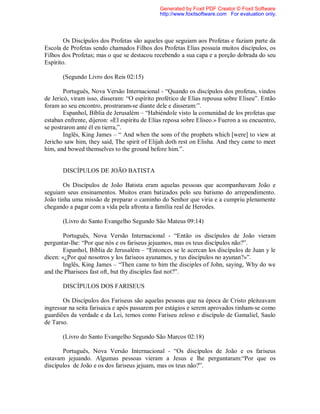 Os Discípulos dos Profetas são aqueles que seguiam aos Profetas e faziam parte da
Escola de Profetas sendo chamados Filhos dos Profetas Elias possuía muitos discípulos, os
Filhos dos Profetas; mas o que se destacou recebendo a sua capa e a porção dobrada do seu
Espírito.
(Segundo Livro dos Reis 02:15)
Português, Nova Versão Internacional - “Quando os discípulos dos profetas, vindos
de Jericó, viram isso, disseram: “O espírito profético de Elias repousa sobre Eliseu”. Então
foram ao seu encontro, prostraram-se diante dele e disseram:”.
Espanhol, Bíblia de Jerusalém – “Habiéndole visto la comunidad de los profetas que
estaban enfrente, dijeron: «El espíritu de Elías reposa sobre Eliseo.» Fueron a su encuentro,
se postraron ante él en tierra,”.
Inglês, King James – “ And when the sons of the prophets which [were] to view at
Jericho saw him, they said, The spirit of Elijah doth rest on Elisha. And they came to meet
him, and bowed themselves to the ground before him.”.
DISCÍPULOS DE JOÃO BATISTA
Os Discípulos de João Batista eram aquelas pessoas que acompanhavam João e
seguiam seus ensinamentos. Muitos eram batizados pelo seu batismo do arrependimento.
João tinha uma missão de preparar o caminho do Senhor que viria e a cumpriu plenamente
chegando a pagar com a vida pela afronta a família real de Herodes.
(Livro do Santo Evangelho Segundo São Mateus 09:14)
Português, Nova Versão Internacional - “Então os discípulos de João vieram
perguntar-lhe: “Por que nós e os fariseus jejuamos, mas os teus discípulos não?”.
Espanhol, Bíblia de Jerusalém – “Entonces se le acercan los discípulos de Juan y le
dicen: «¿Por qué nosotros y los fariseos ayunamos, y tus discípulos no ayunan?»”.
Inglês, King James – “Then came to him the disciples of John, saying, Why do we
and the Pharisees fast oft, but thy disciples fast not?”.
DISCÍPULOS DOS FARISEUS
Os Discípulos dos Fariseus são aquelas pessoas que na época de Cristo pleiteavam
ingressar na seita farisaica e após passarem por estágios e serem aprovados tinham-se como
guardiões da verdade e da Lei, temos como Fariseu zeloso e discípulo de Gamaliel, Saulo
de Tarso.
(Livro do Santo Evangelho Segundo São Marcos 02:18)
Português, Nova Versão Internacional - “Os discípulos de João e os fariseus
estavam jejuando. Algumas pessoas vieram a Jesus e lhe perguntaram:“Por que os
discípulos de João e os dos fariseus jejuam, mas os teus não?”.
Generated by Foxit PDF Creator © Foxit Software
http://www.foxitsoftware.com For evaluation only.
 