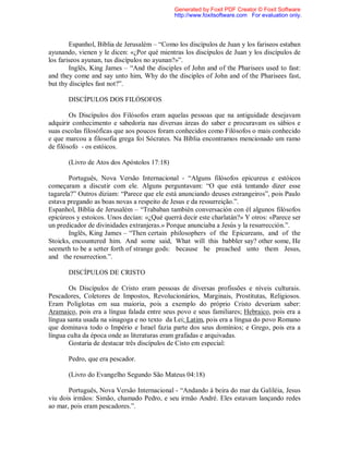 Espanhol, Bíblia de Jerusalém – “Como los discípulos de Juan y los fariseos estaban
ayunando, vienen y le dicen: «¿Por qué mientras los discípulos de Juan y los discípulos de
los fariseos ayunan, tus discípulos no ayunan?»”.
Inglês, King James – “And the disciples of John and of the Pharisees used to fast:
and they come and say unto him, Why do the disciples of John and of the Pharisees fast,
but thy disciples fast not?”.
DISCÍPULOS DOS FILÓSOFOS
Os Discípulos dos Filósofos eram aquelas pessoas que na antiguidade desejavam
adquirir conhecimento e sabedoria nas diversas áreas do saber e procuravam os sábios e
suas escolas filosóficas que aos poucos foram conhecidos como Filósofos o mais conhecido
e que marcou a filosofia grega foi Sócrates. Na Bíblia encontramos mencionado um ramo
de filósofo - os estóicos.
(Livro de Atos dos Apóstolos 17:18)
Português, Nova Versão Internacional - “Alguns filósofos epicureus e estóicos
começaram a discutir com ele. Alguns perguntavam: “O que está tentando dizer esse
tagarela?” Outros diziam: “Parece que ele está anunciando deuses estrangeiros”, pois Paulo
estava pregando as boas novas a respeito de Jesus e da ressurreição.”.
Espanhol, Bíblia de Jerusalém – “Trababan también conversación con él algunos filósofos
epicúreos y estoicos. Unos decían: «¿Qué querrá decir este charlatán?» Y otros: «Parece ser
un predicador de divinidades extranjeras.» Porque anunciaba a Jesús y la resurrección.”.
Inglês, King James – “Then certain philosophers of the Epicureans, and of the
Stoicks, encountered him. And some said, What will this babbler say? other some, He
seemeth to be a setter forth of strange gods: because he preached unto them Jesus,
and the resurrection.”.
DISCÍPULOS DE CRISTO
Os Discípulos de Cristo eram pessoas de diversas profissões e níveis culturais.
Pescadores, Coletores de Impostos, Revolucionários, Marginais, Prostitutas, Religiosos.
Eram Poliglotas em sua maioria, pois a exemplo do próprio Cristo deveriam saber:
Aramaico, pois era a língua falada entre seus povo e seus familiares; Hebraico, pois era a
língua santa usada na sinagoga e no texto da Lei; Latim, pois era a língua do povo Romano
que dominava todo o Império e Israel fazia parte dos seus domínios; e Grego, pois era a
língua culta da época onde as literaturas eram grafadas e arquivadas.
Gostaria de destacar três discípulos de Cisto em especial:
Pedro, que era pescador.
(Livro do Evangelho Segundo São Mateus 04:18)
Português, Nova Versão Internacional - “Andando à beira do mar da Galiléia, Jesus
viu dois irmãos: Simão, chamado Pedro, e seu irmão André. Eles estavam lançando redes
ao mar, pois eram pescadores.”.
Generated by Foxit PDF Creator © Foxit Software
http://www.foxitsoftware.com For evaluation only.
 
