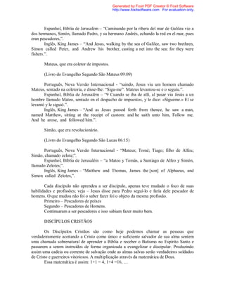 Espanhol, Bíblia de Jerusalém – “Caminando por la ribera del mar de Galilea vio a
dos hermanos, Simón, llamado Pedro, y su hermano Andrés, echando la red en el mar, pues
eran pescadores,”.
Inglês, King James – “And Jesus, walking by the sea of Galilee, saw two brethren,
Simon called Peter, and Andrew his brother, casting a net into the sea: for they were
fishers.”.
Mateus, que era coletor de impostos.
(Livro do Evangelho Segundo São Mateus 09:09)
Português, Nova Versão Internacional - “saindo, Jesus viu um homem chamado
Mateus, sentado na coletoria, e disse-lhe: “Siga-me”. Mateus levantou-se e o seguiu.”.
Espanhol, Bíblia de Jerusalém – “9 Cuando se iba de allí, al pasar vio Jesús a un
hombre llamado Mateo, sentado en el despacho de impuestos, y le dice: «Sígueme.» El se
levantó y le siguió.”.
Inglês, King James – “And as Jesus passed forth from thence, he saw a man,
named Matthew, sitting at the receipt of custom: and he saith unto him, Follow me.
And he arose, and followed him.”.
Simão, que era revolucionário.
(Livro do Evangelho Segundo São Lucas 06:15)
Português, Nova Versão Internacional - “Mateus; Tomé; Tiago; filho de Alfeu;
Simão, chamado zelote;”.
Espanhol, Bíblia de Jerusalém – “a Mateo y Tomás, a Santiago de Alfeo y Simón,
llamado Zelotes;”.
Inglês, King James – “Matthew and Thomas, James the [son] of Alphaeus, and
Simon called Zelotes,”.
Cada discípulo não aprendeu a ser discípulo, apenas teve mudado o foco de suas
habilidades e profissões; veja – Jesus disse para Pedro segui-lo e faria dele pescador de
homens. O que mudou não foi o saber fazer foi o objeto da mesma profissão.
Primeiro – Pescadores de peixes
Segundo – Pescadores de Homens.
Continuaram a ser pescadores e isso sabiam fazer muito bem.
DISCÍPULOS CRISTÃOS
Os Discípulos Cristãos são como hoje podemos chamar as pessoas que
verdadeiramente aceitando a Cristo como único e suficiente salvador de sua alma sentem
uma chamada sobrenatural de aprender a Bíblia e receber o Batismo no Espírito Santo e
passarem a serem instruídos de forma organizada a evangelizar e discipular. Produzindo
assim uma cadeia ou corrente de salvação onde as almas salvas serão verdadeiros soldados
de Cristo e guerreiros vitoriosos. A multiplicação através da matemática de Deus.
Essa matemática é assim: 1+1 = 4, 1+4 =16, …
Generated by Foxit PDF Creator © Foxit Software
http://www.foxitsoftware.com For evaluation only.
 