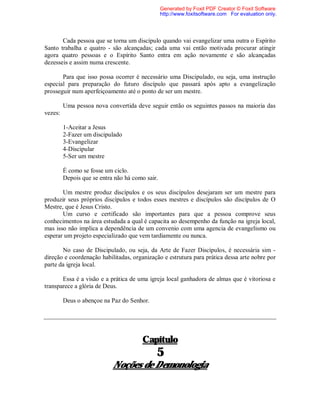 Cada pessoa que se torna um discípulo quando vai evangelizar uma outra o Espírito
Santo trabalha e quatro - são alcançadas; cada uma vai então motivada procurar atingir
agora quatro pessoas e o Espírito Santo entra em ação novamente e são alcançadas
dezesseis e assim numa crescente.
Para que isso possa ocorrer é necessário uma Discipulado, ou seja, uma instrução
especial para preparação do futuro discípulo que passará após apto a evangelização
prosseguir num aperfeiçoamento até o ponto de ser um mestre.
Uma pessoa nova convertida deve seguir então os seguintes passos na maioria das
vezes:
1-Aceitar a Jesus
2-Fazer um discipulado
3-Evangelizar
4-Discipular
5-Ser um mestre
É como se fosse um ciclo.
Depois que se entra não há como sair.
Um mestre produz discípulos e os seus discípulos desejaram ser um mestre para
produzir seus próprios discípulos e todos esses mestres e discípulos são discípulos de O
Mestre, que é Jesus Cristo.
Um curso e certificado são importantes para que a pessoa comprove seus
conhecimentos na área estudada a qual é capacita ao desempenho da função na igreja local,
mas isso não implica a dependência de um convenio com uma agencia de evangelismo ou
esperar um projeto especializado que vem tardiamente ou nunca.
No caso de Discipulado, ou seja, da Arte de Fazer Discípulos, é necessária sim -
direção e coordenação habilitadas, organização e estrutura para prática dessa arte nobre por
parte da igreja local.
Essa é a visão e a prática de uma igreja local ganhadora de almas que é vitoriosa e
transparece a glória de Deus.
Deus o abençoe na Paz do Senhor.
Capítulo
5
Noções de Demonologia
Generated by Foxit PDF Creator © Foxit Software
http://www.foxitsoftware.com For evaluation only.
 