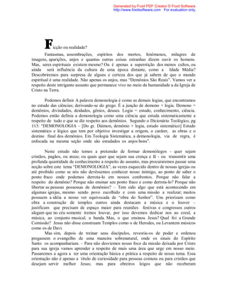 Ficção ou realidade?
Fantasmas, assombrações, espíritos dos mortos, fenômenos, milagres de
imagens, aparições, anjos e quantas outras coisas estranhas dizem ouvir os homens.
Mas, seres espirituais existem mesmo? Ou é apenas a superstição dos menos cultos, ou
ainda será influência da cultura de uma época distante, como a Idade Média?
Descobriremos para surpresa de alguns e certeza dos que já sabem de que o mundo
espiritual é uma realidade. Não apenas os anjos, mas “Demônios São Reais”. Vamos ver a
respeito deste intrigante assunto que permanece vivo no meio da humanidade a da Igreja de
Cristo na Terra.
Podemos definir A palavra demonologia é como as demais logias, que encontramos
no estudo das ciências; derivando-se do grego. É a junção de demono + logia. Demono =
demônios, divindades, deidades, gênios, deuses. Logia = estudo, conhecimento, ciência.
Podemos então definia a demonologia como uma ciência que estuda sistematicamente a
respeito de tudo o que se diz respeito aos demônios. Segundo o Dicionário Teológico, pg
113: “DEMONOLOGIA – [Do gr. Dáimon, demônio + logia, estudo sistemático] Estudo
sistemático e lógico que tem por objetivo investigar a origem, o caráter, as obras e o
destino final dos demônios. Em Teologia Sistemática, a demonologia, via de regra, é
enfocada na mesma seção onde são estudados os anjos bons”.
Neste estudo não temos a pretensão de formar demonólogos - quer sejam
cristãos, pagãos, ou ateus; ou quais quer que sejam sua crença e fé - ou transmitir uma
profunda quantidade de conhecimento a respeito do assunto, mas procuraremos passar uma
noção sobre este tema “DEMONOLOGIA”, as vezes esquecido dentro de nossas igrejas ou
até proibido como se nós não devêssemos conhecer nosso inimigo, ao ponto de saber o
ponto fraco onde podemos derrota-lo em nossos confrontos. Porque não falar a
respeito do demônio? Porque não ensinar seu ponto fraco e como derrota-lo? Porque não
libertar as pessoas possessas de demônios? – Tem sido algo que está acontecendo em
algumas igrejas, mesmo sendo povo escolhido e com uma missão a realizar; muitos
possuem a idéia a nosso ver equivocada de “obra do Senhor”. Uns priorizam como
obra a construção de templos outros ainda destacam a música e o louvor –
justificam que precisam de espaço maior para reuniões festivas e congressos outros
alegam que no céu somente iremos louvar, por isso devemos dedicar nos ao coral, a
música, ao conjunto musical, a banda. Mas, o que ensinou Jesus? Qual foi a Grande
Comissão? Jesus não disse construam Templos como o de Herodes, ou Levantem músicos
como os de Davi.
Mas sim, depois de treinar seus discípulos, revestiu-os de poder e ordenou
pregassem o evangelho de uma maneira sobrenatural, onde os sinais do Espírito
Santo os acompanhariam. – Para não desviemos nosso foco da missão deixada por Cristo
para sua igreja vamos aprender a respeito de mais uma área que urge em nosso meio.
Passaremos a agora a ter uma orientação básica e prática a respeito de nosso tema. Essa
orientação não é apenas a título de curiosidade para pessoas comuns ou para cristãos que
desejam servir melhor Jesus; mas para obreiros leigos que não receberam
Generated by Foxit PDF Creator © Foxit Software
http://www.foxitsoftware.com For evaluation only.
 