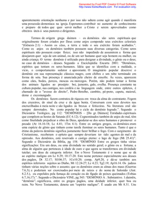 aparentemente orientação nenhuma e por isso não sabem como agir quando é manifesta
uma possessão demoníaca na igreja. Esperamos contribuir no aumento de conhecimento
e preparo de todos que quer servir melhor a Cristo e serem aproveitados como
obreiros úteis á seus pastores e dirigentes.
Termos de origem grega daimon – os demônios são seres espirituais que
originalmente foram criados por Deus como anjos compondo seus exércitos celestiais
“(Gênesis 2:1) - Assim os céus, a terra e todo o seu exército foram acabados.”.
Como os anjos os demônios também possuem suas diversas categorias. Como seres
espirituais não possuem corpo físico; isso não impedindo de assumirem a forma que
desejarem quer seja de um animal, ou de um ser humano quer seja homem ou mulher, ou
ainda criança. O termo demônio é utilizado para designar a divindade, o gênio ou o deus;
no caso de demônios - deuses. Segundo a Enciclopédia Encarta 2001: “Demônios,
espíritos que tentam os seres humanos. Idéia que se identifica com a maldade, o
vício, o comportamento sedutor e apavorante. O imaginário popular descreve o
demônio em sua representação clássica: magro, com chifres e um rabo terminado em
forma de seta. Sua presença é anunciada pelo cheiro de enxofre. Às vezes, aparecem
como cães, bodes, porcos, moscas ou morcegos. Porém, não podem tomar a forma
dos animais ligados ao presépio: boi, jumento, galo, ovelha. Presença constante na
cultura popular, nas cantigas, nos cordéis e na linguagem onde, entre outros epítetos, é
chamado de o "avesso do direito", Pedro Botelho, cambito, pé-preto, capeta, maioral,
demo e excomungado.
Os demônios fazem contratos de riqueza em troca da alma do contratante. Fogem
dos cruzeiros, do sinal da cruz e da água benta. Conversam com seus devotos nas
encruzilhadas à meia noite e são ligados às bruxas e feiticeiras. Na literatura oral são
sempre derrotados. No conto popular há o ciclo do demônio logrado.”. Segundo o
Dicionário Teológico, pg 112: “DEMÔNIOS – [Do gr. Dáimon] Entidades espirituais
que compõem as hostes de Satanás (Ef. 6.12). Cognominados também de anjos do mal, têm
como finalidade prejudicar a obra de Deus, apoderar-se dos seres humanos e promover o
pecado (At 16.16-18; Lc 4.41; 1Tm 4.1). Entre os antigos gregos, os demônios eram
uma espécie de gênio que tinham como tarefa iluminar os seres humanos. Tanto é que o
étimo da palavra demônio significa justamente fazer brilhar o fogo. Com o surgimento do
Cristianismo, receberam o epíteto que sempre deveriam ter tido: agentes do mal e da
opressão. Aos demônios, está reservado o castigo eterno: o lago de fogo (Mt 25.41)”.
Segundo o Dicionário da Bíblia, pg 158: “DEMÔNIO Entre os gregos tinha várias
significações: Era um deus, ou uma divindade no sentido geral; o gênio ou a fortuna; a
alma de alguém que pertenceu à idade de ouro e que agora se transformou em divindade
tutelar; um deus de categoria inferior. Em o Novo Testamento é o nome que se dá
ao espírito maligno em Lc 8.29; 10.17-20. Este nome pertence especialmente aos deuses
dos pagãos, Dt 32.17; Sl106.37; 1Co10.20; comp, Ap9.20, e dá-se também aos
espíritos inferiores sujeitos ao Diabo, Mt 12.24-27; Lc 4.23; Tg2.19; Ap16.14. Os judeus
tinham várias noções sobre o assunto; que os demônios eram as almas dos maus (Guerras
7.6,3); e poderiam ser exorcisados por meio de raízes e do nome de Salomão (Ant.
8.2.5.), ou expelidos pela fumaça do coração ou do fígado de peixes queimados (Tobias
6.7,16,17).”. Segundo o Dicionário VINE, pg 543: “DEMÔNIO A . Substantivo. 1.daimõn,
“demônio”, significava, entre os gregos pagãos, uma deidade inferior, quer boa ou
ruim. No Novo Testamento, denota um “espírito maligno”. É usado em Mt 8.31. Uns
Generated by Foxit PDF Creator © Foxit Software
http://www.foxitsoftware.com For evaluation only.
 