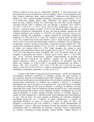 derivam a palavra de uma raiz da-, significando “distribuir”. É mais provável que seja
proveniente de uma raiz semelhante da-, que que significa “saber”, e, por conseguinte, quer
dizer “sabedor, conhecedor, astuto, esperto, entendido”. 2.daimonion, não é diminutivo de
daimõn, nº1, mas é o neutro do adjetivo daimonios, “que pertence a um demônio”. Em At
17.18, denota uma deidade inferior pagã. “Demônios” são agentes espirituais que
agem em toda a idolatria. O ídolo em si não é nada, mas todo ídolo tem um “demônio”
associado a ele que induz à idolatria, com sua adoração e sacrifícios (1Co 10.20,21;
Ap 9.20; cf. Dt 32.17; Is 13.21; 34.14; 65.3,11). Eles disseminam erros entre os
homens, e procuram seduzir os crentes (1Tm 4.1). Na função de espíritos sedutores, eles
enganam os homens na pressuposição de que, por meio de médiuns (aqueles que têm
“espíritos familiares”, por exemplo, Lv 20.6,27)), eles podem conversar com os seres
humanos falecidos. Por conseguinte, o engano destrutivo do espiritismo, proibido nas
Escrituras ( Lv 19.31; Dt 18.11; Is 8.19). Os “demônios” tremem diante de Deus (Tg
2.19); eles reconheceram Cristo como Senhor e como o futuro Juiz que os julgará (Mt
8.29; Lc 4.41). Cristo, pelo Seu próprio poder, expulsou os “demônios” dos seres humanos.
Os discípulos fizeram o mesmo no nome dEle, e exercendo a fé (por exemplo, Mt 17.20).
Agindo sob a orientação de Satanás (cf. Ap 16.13,14), os “demônios” têm a permissão
de afligir com doenças físicas (Lc 13.16). Sendo imundos, eles tentam os seres
humanos com pensamentos impuros (por exemplo, Mt 10.1; Mc 5.2; 7.25; Lc 8.27-29; Ap
16.13; 18.2). Eles diferem em graus de maldade (Mt 12.45). No término desta era, eles
instigarão os governantes das nações a fazerem guerra contra Deus e o Seu Cristo
(Ap 16.14). B.Verbo. daimonizomai significa “endemoninhado, ser possuído por
demônio, agir sob o controle de um demônio”. Aqueles que são afligidos dessa
maneira expressam a mente e a consciência do “demônio” ou “demônios” que neles
habita (por exemplo, Lc 8.28). O verbo é encontrado principalmente em Mateus e
Marcos (Mt 4.24; 8.16,28,33; 9.32; 12.22; 15.22; Mc 1.32; 5.15,16,18); em outros
lugares, ocorre em Lc 8.36 e Jo 10.21. C. Adjetivo. daimoniõdes significa “procedente ou
semelhante a um demônio, demoníaco”, e ocorre em Tg 3.15.”.
Existem várias lendas ou mitos que servem de ilustração e auxílio na compreensão
dos chamados fenômenos metafísicos ou distúrbios mentais que pode acometer os
seres humanos. Segundo a Enciclopédia Encarta 2001: Metafísica – “ Metafísica, ramo da
filosofia que trata da natureza da realidade última. Está dividida em ontologia, que trata dos
inúmeros tipos fundamentais de entidades que compõem o universo, e a metafísica
propriamente dita, que se preocupa com a apreensão dos traços mais gerais da realidade.
Esta última pode atingir um alto grau de abstração. A ontologia, ao contrário, está mais
relacionada com o plano físico da experiência humana.Acredita-se que o termo metafísica
tenha sido utilizado pela primeira vez por Andrônico de Rodes. Na adaptação que fez das
obras de Aristóteles, ao tratado chamado Filosofia primeira ou Teologia seguia-se o
tratado de Física. Segundo ele, a referida Filosofia ficou conhecida como met(ta)-physica,
ou seja, ‘além da física’. Os temas tratados na Metafísica de Aristóteles (substância,
causalidade, natureza do ser e existência de Deus) estabeleceram o conteúdo da
especulação metafísica ao longo de séculos. Bem antes da época de Kant, esta
disciplina se caracterizava por uma tendência a elaborar teorias fundamentadas do
conhecimento a priori, o saber que vem apenas da razão. Esta corrente é conhecida como
racionalismo e pode ser subdividida em monismo e dualismo. Entre os representantes
do primeiro, encontram-se George Berkeley, Thomas Hobbes e Baruch Spinoza. O
Generated by Foxit PDF Creator © Foxit Software
http://www.foxitsoftware.com For evaluation only.
 