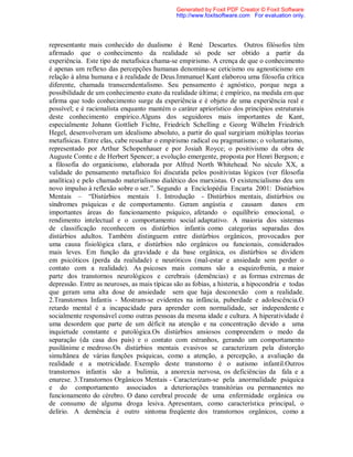 representante mais conhecido do dualismo é René Descartes. Outros filósofos têm
afirmado que o conhecimento da realidade só pode ser obtido a partir da
experiência. Este tipo de metafísica chama-se empirismo. A crença de que o conhecimento
é apenas um reflexo das percepções humanas denomina-se ceticismo ou agnosticismo em
relação à alma humana e à realidade de Deus.Immanuel Kant elaborou uma filosofia crítica
diferente, chamada transcendentalismo. Seu pensamento é agnóstico, porque nega a
possibilidade de um conhecimento exato da realidade última; é empírico, na medida em que
afirma que todo conhecimento surge da experiência e é objeto de uma experiência real e
possível; e é racionalista enquanto mantém o caráter apriorístico dos princípios estruturais
deste conhecimento empírico.Alguns dos seguidores mais importantes de Kant,
especialmente Johann Gottlieb Fichte, Friedrich Schelling e Georg Wilhelm Friedrich
Hegel, desenvolveram um idealismo absoluto, a partir do qual surgiriam múltiplas teorias
metafísicas. Entre elas, cabe ressaltar o empirismo radical ou pragmatismo; o voluntarismo,
representado por Arthur Schopenhauer e por Josiah Royce; o positivismo da obra de
Auguste Comte e de Herbert Spencer; a evolução emergente, proposta por Henri Bergson; e
a filosofia do organicismo, elaborada por Alfred North Whitehead. No século XX, a
validade do pensamento metafísico foi discutida pelos positivistas lógicos (ver filosofia
analítica) e pelo chamado materialismo dialético dos marxistas. O existencialismo deu um
novo impulso à reflexão sobre o ser.”. Segundo a Enciclopédia Encarta 2001: Distúrbios
Mentais – “Distúrbios mentais 1. Introdução - Distúrbios mentais, distúrbios ou
síndromes psíquicas e de comportamento. Geram angústia e causam danos em
importantes áreas do funcionamento psíquico, afetando o equilíbrio emocional, o
rendimento intelectual e o comportamento social adaptativo. A maioria dos sistemas
de classificação reconhecem os distúrbios infantis como categorias separadas dos
distúrbios adultos. Também distinguem entre distúrbios orgânicos, provocados por
uma causa fisiológica clara, e distúrbios não orgânicos ou funcionais, considerados
mais leves. Em função da gravidade e da base orgânica, os distúrbios se dividem
em psicóticos (perda da realidade) e neuróticos (mal-estar e ansiedade sem perder o
contato com a realidade). As psicoses mais comuns são a esquizofrenia, a maior
parte dos transtornos neurológicos e cerebrais (demências) e as formas extremas de
depressão. Entre as neuroses, as mais típicas são as fobias, a histeria, a hipocondria e todas
que geram uma alta dose de ansiedade sem que haja desconexão com a realidade.
2.Transtornos Infantis - Mostram-se evidentes na infância, puberdade e adolescência.O
retardo mental é a incapacidade para aprender com normalidade, ser independente e
socialmente responsável como outras pessoas da mesma idade e cultura. A hiperatividade é
uma desordem que parte de um déficit na atenção e na concentração devido a uma
inquietude constante e patológica.Os distúrbios ansiosos compreendem o medo da
separação (da casa dos pais) e o contato com estranhos, gerando um comportamento
pusilânime e medroso.Os distúrbios mentais evasivos se caracterizam pela distorção
simultânea de várias funções psíquicas, como a atenção, a percepção, a avaliação da
realidade e a motricidade. Exemplo deste transtorno é o autismo infantil.Outros
transtornos infantis são a bulimia, a anorexia nervosa, os deficiências da fala e a
enurese. 3.Transtornos Orgânicos Mentais - Caracterizam-se pela anormalidade psíquica
e do comportamento associados a deteriorações transitórias ou permanentes no
funcionamento do cérebro. O dano cerebral procede de uma enfermidade orgânica ou
de consumo de alguma droga lesiva. Apresentam, como característica principal, o
delírio. A demência é outro sintoma freqüente dos transtornos orgânicos, como a
Generated by Foxit PDF Creator © Foxit Software
http://www.foxitsoftware.com For evaluation only.
 