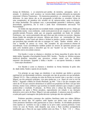 doença de Alzheimer, e se caracteriza por perdas de memória, percepção, juízo e
atenção. A demência senil acontece na terceira idade e produz alterações na expressão
emocional. 4.Outros Transtornos - Os transtornos paranóicos se caracterizam por idéias
delirantes. As mais típicas são as de perseguição (o indivíduo se considera vítima de
uma conspiração), de grandeza (ele acredita ser de natureza nobre, santa ou divina) e
de ciúme desmedido. Em qualquer caso, a personalidade paranóide é defensiva, rígida,
desconfiada, egocêntrica, ela se isola e pode ficar violentamente anti-social. Ver
Personalidade.”.
As lendas são algo presente na sociedade desde a antiguidade dos povos. Ainda que
transmitidas muitas vezes oralmente, sendo assim passiveis de um exagero ou redução do
episódio narrado. Possuem, ainda que em pequena quantidade um fundo de verdade.
Fenômenos, por serem aumentados não quer dizer que não existam ou ocorram. Algumas
dessas lendas são atestadas por pessoas idôneas que dizem ser testemunhas de fatos
extraordinários, como:*casas que abrem e fecham as janelas e portas sozinhas; *animais
que percebem algo estranho mas não se consegue ver nada; *pedras atiradas sobre a
casa e barulho de passos ou vozes. São exemplos do que costuma-se chamar de
assombração. Essas assombrações também podem ser através de aparentes pessoas que
após certo incidente passe a descobrir que foi um “incubo” ou um “súcubo”, o que
realmente esteve em contato conosco.
Um Incubo é como se chamava o demônio na forma masculina lá pelos idos da
idade média. Segundo a Enciclopédia Encarta 2001: Incubo – “Íncubo, no folclore europeu
medieval, demônio masculino que procurava contato carnal com as mulheres
enquanto elas dormiam. Segundo a lenda, o íncubo — e seu oposto feminino, o súcubo
— eram anjos dissidentes.”.
Um Súcubo é como se chamava o demônio na forma feminina lá pelos idos
da idade média. Sendo o oposto de um íncubo.
Um príncipe no que tange aos demônios é um demônio que detêm o governo
espiritual de um determinado território, exercendo este tipo de governo em sua jurisdição.
“(Daniel 10:13) - Mas o príncipe do reino da Pérsia me resistiu vinte e um dias, e eis que
Miguel, um dos primeiros príncipes, veio para ajudar-me, e eu fiquei ali com os reis da
Pérsia.”. Segundo a Bíblia de Estudo Plenitude, pg 848: “ Este é um dos exemplos mais
claros do AT de que exércitos demoníacos se opõem aos propósitos de Deus e de que lutas
terrenas, muitas vezes, refletem o que acontece no mundo celestial e que a oração e o jejum
podem afetar o resultado. O príncipe... da Pérsia seria o cabeça das forças espirituais
organizadas em apoio à Pérsia pecadora, especialmente em relação à sua interação
destrutiva com o povo de Deus. Miguel é um anjo graduado. A natureza exata do conflito e
a razão pela qual o mensageiro não podia derrotar o príncipe não são explicadas.”.
Podemos perceber a presença dos espíritos familiares tanto nos relatos bíblicos
quanto em nossos dias. Os espíritos estão ligados aos ídolos estes eram utilizados
como protetores familiares onde guarneciam as casas e famílias. As divindades protetoras
eram sujeitas ao território ou seja a cidade ou ao povo onde a pessoa pertencia. Como
vemos no caso de Noemi, onde despediu suas noras e Rute escolheu acompanha-la
testificando que o Deus de sua sogra também seria seu Deus. “( Rute 1:16 ) - Disse,
Generated by Foxit PDF Creator © Foxit Software
http://www.foxitsoftware.com For evaluation only.
 