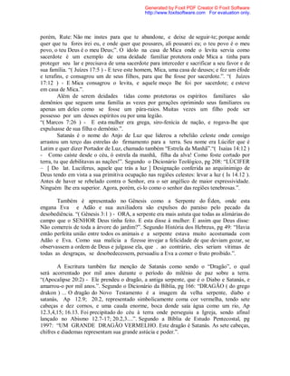 porém, Rute: Não me instes para que te abandone, e deixe de seguir-te; porque aonde
quer que tu fores irei eu, e onde quer que pousares, ali pousarei eu; o teu povo é o meu
povo, o teu Deus é o meu Deus;”. O ídolo na casa de Mica onde o levita servia como
sacerdote é um exemplo de uma deidade familiar protetora onde Mica a tinha para
proteger seu lar e precisava de uma sacerdote para interceder e sacrificar a seu favor e de
sua família. “( Juízes 17:5 ) - E teve este homem, Mica, uma casa de deuses; e fez um éfode
e terafins, e consagrou um de seus filhos, para que lhe fosse por sacerdote.”. “( Juízes
17:12 ) - E Mica consagrou o levita, e aquele moço lhe foi por sacerdote; e esteve
em casa de Mica.”.
Além de serem deidades tidas como protetoras os espíritos familiares são
demônios que seguem uma família as vezes por gerações oprimindo seus familiares ou
apenas um deles como se fosse um pára-raios. Muitas vezes um filho pode ser
possesso por um desses espíritos ou por uma legião.
“( Marcos 7:26 ) - E esta mulher era grega, siro-fenícia de nação, e rogava-lhe que
expulsasse de sua filha o demônio.”.
Satanás é o nome do Anjo de Luz que liderou a rebelião celeste onde consigo
arrastou um terço das estrelas do firmamento para a terra. Seu nome era Lúcifer que é
Latim e quer dizer Portador de Luz, chamado também “Estrela da Manhã”.“( Isaías 14:12 )
- Como caíste desde o céu, ó estrela da manhã, filha da alva! Como foste cortado por
terra, tu que debilitavas as nações!”. Segundo o Dicionário Teológico, pg 208: “LÚCIFER
– [ Do lat. Luciferus, aquele que trás a luz ] Designação conferida ao arquiinimigo de
Deus tendo em vista a sua primitiva ocupação nas regiões celestes: levar a luz ( Is 14.12 ).
Antes de haver se rebelado contra o Senhor, era o ser angélico de maior expressividade.
Ninguém lhe era superior. Agora, porém, ei-lo como o senhor das regiões tenebrosas.”.
Também é apresentado no Gênesis como a Serpente do Éden, onde esta
engana Eva e Adão e sua auxiliadora são expulsos do paraíso pelo pecado da
desobediência. “( Gênesis 3:1 ) - ORA, a serpente era mais astuta que todas as alimárias do
campo que o SENHOR Deus tinha feito. E esta disse à mulher: É assim que Deus disse:
Não comereis de toda a árvore do jardim?”. Segundo História dos Hebreus, pg 49: “Havia
então perfeita união entre todos os animais e a serpente estava muito acostumada com
Adão e Eva. Como sua malícia a fizesse invejar a felicidade de que deviam gozar, se
observassem a ordem de Deus e julgasse ela, que . ao contrário, eles seriam vítimas de
todas as desgraças, se desobedecessem, persuadiu a Eva a comer o fruto proibido.”.
A Escritura também faz menção de Satanás como sendo o “Dragão”, o qual
será acorrentado por mil anos durante o período do milênio de paz sobre a terra.
“(Apocalipse 20:2) - Ele prendeu o dragão, a antiga serpente, que é o Diabo e Satanás, e
amarrou-o por mil anos.”. Segundo o Dicionário da Bíblia, pg 166: “DRAGÃO ( do grego
drakon ) ... O dragão do Novo Testamento é a imagem da velha serpente, diabo e
satanás, Ap 12.9; 20.2, representado simbolicamente coma cor vermelha, tendo sete
cabeças e dez cornos, e uma cauda enorme, boca donde saía água como um rio, Ap
12.3,4,15; 16.13. Foi precipitado do céu à terra onde perseguiu a Igreja, sendo afinal
lançado no Abismo 12.7-17; 20.2,3....”. Segundo a Bíblia de Estudo Pentecostal, pg
1997: “UM GRANDE DRAGÃO VERMELHO. Este dragão é Satanás. As sete cabeças,
chifres e diademas representam sua grande astúcia e poder.”.
Generated by Foxit PDF Creator © Foxit Software
http://www.foxitsoftware.com For evaluation only.
 