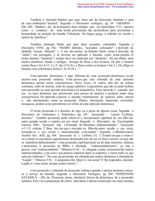 Também é chamado Abadon que quer dizer pai da destruição aludindo a uma
de suas atribuições “destruir”. Segundo o Dicionário teológico, pg 24: “ABADON –
[Do heb. Abadom, pai da destruição] Anjo maligno que, em Apocalipse 9.11, aparece
como o condutor de uma horda proveniente das profundezas para atormentar a
humanidade no período da Grande Tribulação. Na língua grega, o referido ser recebe o
epíteto de Apollyon.”.
Também chamado Diabo que quer dizer acusador, caluniador. Segundo o
Dicionário VINE, pg 562: “DIABO diabolos, “acusador, caluniador” ( derivado de
diaballõ, “acusar, difamar” ), é um dos nomes de Satanás. Deste termo é derivado da
“diabo”, em português, e só deveria ser aplicado a Satanás, como nome próprio. O
termo daimõn, “demônio”, sempre deve ser traduzido por “demônio”. Há um diabo, mais
muitos demônios. Sendo o maligno inimigo de Deus e dos homens, ele põe o homem
contra Deus ( Jó1.6-11; 2.1-5; Ap 12.9,10 ), e Deus contra os homens ( Gn 3 ). Ele aflige os
homens com sofrimentos físicos ( At 10.38 )....”.
Uma opressão demoníaca é algo diferente de uma possessão demoníaca, ou até
mesmo uma possessão satânica. Uma pessoa que esta sofrendo de uma opressão
demoníaca possui certas características. Ouve vozes, vê vultos, têm dor de cabeça
constante, sofre de insônia, sofre de ataque epilético. Logicamente que não se pode atribuir
uma possessão ou uma questão psicológica ou psiquiátrica. Uma opressão é causada por
um ou mais demônios que pressionam uma pessoa de maneira a produzir todas estas
características. Na opressão a pessoa é atacada externamente de maneira sobre natural
e não internamente como na possessão. Pânico, alucinação, depressão, convulsão,
enxaqueca, podem como percebemos ser efeito de uma opressão demoníaca.
O termo possessão é o domínio de algo ou a posse de alguma coisa. Segundo o
Dicionário de Antônimos e Sinônimos, pg 291: “possessão – 1.posse. 2.colônia,
domínio.”. Também possessão pode referir-se a incorporação espiritual de um filho-de-
santo quando recebe o espírito em seu ritual. Segundo o Dicionário da Enciclopédia
Encarta 2001: “possesso Adj. 1.Possuído do Demônio; endemoninhado.”. “possessão
s.f. 1.V. colônia. 2. Bras. Ato em que o iniciado ou filho-de-santo recebe o seu orixá,
tornando-se o seu cavalo e materializando a divindade.”. Segundo o Minidicionário
Aurélio Séc. XXI, pg 548: “possessão sf. 1. Colônia (3). 2. Estado em que o corpo e/
ou a mente se encontram supostamente dominados por um ser ou força exterior, ou que não
se manifesta habitualmente”. Uma possessão espiritual pode ser de duas maneiras: satânica
e demoníaca. A possessão na Bíblia é chamada “endemoninhamento”, ou seja a
pessoa está “endemoninhada”. “(Mateus 8:16) - E, chegada a tarde, trouxeram-lhe muitos
endemoninhados, e ele com a sua palavra expulsou deles os espíritos, e curou todos os que
estavam enfermos;”. No caso da possessão ser efetuada por muitos demônios é chamada de
“Legião”. “(Marcos 5:9) - E perguntou-lhe: Qual é o teu nome? E lhe respondeu, dizendo:
Legião é o meu nome, porque somos muitos.”.
Uma possessão é chamada de possessão satânica quando a pessoa possessa coloca-
se a serviço de Satanás. Segundo o Dicionário Teológico, pg 240: “POSSESSÃO
SATÂNICA – [Do lat. Possessio, posse, domínio] Alcem da demoníaca, há a possessão
satânica. Esta visa a preparação de certos indivíduos a darem consecução aos mais ousados
Generated by Foxit PDF Creator © Foxit Software
http://www.foxitsoftware.com For evaluation only.
 