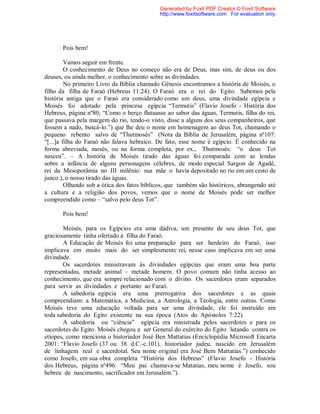 Pois bem!
Vamos seguir em frente.
O conhecimento de Deus no começo não era de Deus, mas sim, de deus ou dos
deuses, ou ainda melhor, o conhecimento sobre as divindades.
No primeiro Livro da Bíblia chamado Gênesis encontramos a história de Moisés, o
filho da filha de Faraó (Hebreus 11:24). O Faraó era o rei do Egito. Sabemos pela
história antiga que o Faraó era considerado como um deus, uma divindade egípcia e
Moisés foi adotado pela princesa egípcia “Termutis” (Flavio Josefo - História dos
Hebreus, página nº80; “Como o berço flutuasse ao sabor das águas, Termutis, filha do rei,
que passava pela margem do rio, tendo-o visto, disse a alguns dos seus companheiros, que
fossem a nado, buscá-lo.”) que lhe deu o nome em homenagem ao deus Tot, chamando o
pequeno rebento salvo de “Thutmosés” (Nota da Bíblia de Jerusalém, página nº107:
“[...]a filha do Faraó não falava hebraico. De fato, esse nome é egípcio. É conhecido na
forma abreviada, mosés, ou na forma completa, por ex., Thutmosés: “o deus Tot
nasceu”. – A história de Moisés tirado das águas foi comparada com as lendas
sobre a infância de alguns personagens célebres, de modo especial Sargon de Agadê,
rei da Mesopotâmia no III milênio: sua mãe o havia depositado no rio em um cesto de
junco.), o nosso tirado das águas.
Olhando sob a ótica dos fatos bíblicos, que também são históricos, abrangendo até
a cultura e a religião dos povos, vemos que o nome de Moisés pode ser melhor
compreendido como – “salvo pelo deus Tot”.
Pois bem!
Moisés, para os Egípcios era uma dádiva, um presente de seu deus Tot, que
graciosamente tinha ofertado à filha do Faraó.
A Educação de Moisés foi uma preparação para ser herdeiro do Faraó, isso
implicava em muito mais do ser simplesmente rei, nesse caso implicava em ser uma
divindade.
Os sacerdotes ministravam às divindades egípcias que eram uma boa parte
representadas, metade animal – metade homem. O povo comum não tinha acesso ao
conhecimento, que era sempre relacionado com o divino. Os sacerdotes eram separados
para servir as divindades e portanto ao Faraó.
A sabedoria egípcia era uma prerrogativa dos sacerdotes e as quais
compreendiam: a Matemática, a Medicina, a Astrologia, a Teologia, entre outras. Como
Moisés teve uma educação voltada para ser uma divindade, ele foi instruído em
toda sabedoria do Egito existente na sua época (Atos do Apóstolos 7:22).
A sabedoria ou “ciência” egípcia era ministrada pelos sacerdotes e para os
sacerdotes do Egito. Moisés chegou a ser General do exército do Egito lutando contra os
etíopes, como menciona o historiador José Ben Mattatias (Enciclopédia Microsoft Encarta
2001: “Flavio Josefo (37 ou 38 d.C.-c.101), historiador judeu, nascido em Jerusalém
de linhagem real e sacerdotal. Seu nome original era José Bem Mattatias.”) conhecido
como Josefo, em sua obra completa “História dos Hebreus” (Flavio Josefo - História
dos Hebreus, página nº496: “Meu pai chamava-se Matatias, meu nome é Josefo, sou
hebreu de nascimento, sacrificador em Jerusalém.”).
Generated by Foxit PDF Creator © Foxit Software
http://www.foxitsoftware.com For evaluation only.
 