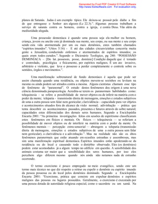 planos de Satanás. Judas é um exemplo típico. Ele deixou-se possuir pelo diabo a fim
de que entregasse o Senhor aos algozes (Lc 22.3).”. Algumas pessoas trabalham a
serviço de satanás contra os homens, contra a igreja, e contra Deus. Vão além da
mediunidade alegada.
Uma possessão demoníaca é quando uma pessoa seja ela mulher ou homem,
criança, jovem ou ancião este já dominada sua mente, seu corpo, ou sua mente e seu corpo
sendo esta vida atormentada por um ou mais demônios, estes também chamados
“espíritos imundos”. “(Atos 5:16) - E até das cidades circunvizinhas concorria muita
gente a Jerusalém, conduzindo enfermos e atormentados de espíritos imundos; os
quais eram todos curados.”. Segundo o Dicionário Teológico, pg 240: “POSSESSÃO
DEMONÍACA – [Do lat. possessio, posse, domínio] Condição daquele que é tomado
e controlado, psicológica e fisicamente, por espíritos malignos. É um ato invasivo,
arbitrário e violento, que leva o possesso a perder completamente o controle sobre os
sentidos, órgãos e movimentos.”.
Uma manifestação sobrenatural de fundo demoníaco é aquela que pode ser
assim chamada quando uma residência, ou objetos movem-se sozinhos ou levitam na
mesma ou ainda podem ser atirados contra a mesma. Alguns cientistas chamam esse tipo
de fenômeno de “paranomal”. O estudo destes fenômenos deu origem à uma nova
ciência denominada parapsicologia. Acredita-se terem os paranormais habilidades como:
telequinesia – se refere a possibilidade de mover objetos ou de inferir na matéria com o
poder da mente; telepatia - transmissão direta de mensagens, emoções e estados subjetivos
de uma a outra pessoa sem falar nem gesticular; clarividência – capacidade para ver objetos
e acontecimentos situados fora do alcance da visão normal; adivinhação – prática que
tenta descobrir os acontecimentos passados, presentes e futuros através do sobre natural;
capacidades estas diferenciadas dos demais seres humanos. Segundo a Enciclopédia
Encarta 2001: “As primeiras investigações feitas em sessões de espiritismo classificaram
estes fenômenos em físicos e mentais. Os físicos — telequinesia — se referiam a
possibilidade de mover objetos ou de interferir na matéria com o poder da mente. Os
fenômenos mentais — percepção extra-sensorial — abrangem a telepatia (transmissão
direta de mensagens, emoções e estados subjetivos de uma a outra pessoa sem falar
nem gesticular), a clarividência e a adivinhação.”. Mas na realidade não são os ditos
fenômenos paranormais que estão atuando em ocasiões estranhas e assombrosas, mas
sim uma manifestação espiritual demoníaca. Espíritos imundos estão apoderando-se da
residência ou do local e causando todo o distúrbio observado. Eles (os demônios)
podem estar acomodados já a algum tempo no edifício em questão. A sensibilidade dos
animais costuma ser maior que a sensibilidade dos seres humanos, por isso eles
percebem algo diferem mesmo quando nós ainda não notamos nada de estranho
ocorrendo.
O termo exorcismo é pouco empregado no meio evangélico, sendo este um
termo mais técnico no que diz respeito a retirar ou expelir o demônio ou espírito imundo
da pessoa possessa ou do local pelos demônios dominado. Segundo a Enciclopédia
Encarta 2001: “Exorcismo, prática que consiste em expulsar demônios e espíritos
malignos das pessoas ou lugares possuídos. Geralmente, o exorcismo é executado por
uma pessoa dotada de autoridade religiosa especial, como o sacerdote ou um xamã. Na
Generated by Foxit PDF Creator © Foxit Software
http://www.foxitsoftware.com For evaluation only.
 