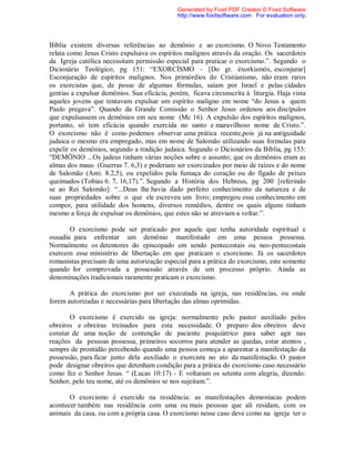 Bíblia existem diversas referências ao demônio e ao exorcismo. O Novo Testamento
relata como Jesus Cristo expulsava os espíritos malignos através da oração. Os sacerdotes
da Igreja católica necessitam permissão especial para praticar o exorcismo.”. Segundo o
Dicionário Teológico, pg 151: “EXORCÍSMO – [Do gr. éxorkismós, esconjurar]
Esconjuração de espíritos malignos. Nos primórdios do Cristianismo, não eram raros
os exorcistas que, de posse de algumas fórmulas, saíam por Israel e pelas cidades
gentias a expulsar demônios. Sua eficácia, porém, ficava circunscrita à liturgia. Haja vista
aqueles jovens que tentavam expulsar um espírito maligno em nome “do Jesus a quem
Paulo pregava”. Quando da Grande Comissão o Senhor Jesus ordenou aos discípulos
que expulsassem os demônios em seu nome (Mc 16). A expulsão dos espíritos malignos,
portanto, só tem eficácia quando exercida no santo e maravilhoso nome de Cristo.”.
O exorcismo não é como podemos observar uma prática recente,pois já na antiguidade
judaica o mesmo era empregado, mas em nome de Salomão utilizando suas formulas para
expelir os demônios, segundo a tradição judaica. Segundo o Dicionários da Bíblia, pg 153:
“DEMÔNIO ...Os judeus tinham várias noções sobre o assunto; que os demônios eram as
almas dos maus (Guerras 7. 6,3) e poderiam ser exorcizados por meio de raízes e do nome
de Salomão (Anti. 8.2,5), ou expelidos pela fumaça do coração ou do fígado de peixes
queimados (Tobias 6. 7, 16,17).”. Segundo a História dos Hebreus, pg 200 [referindo
se ao Rei Salomão]: “...Deus lhe havia dado perfeito conhecimento da natureza e de
suas propriedades sobre o que ele escreveu um livro; empregou esse conhecimento em
compor, para utilidade dos homens, diversos remédios, dentre os quais alguns tinham
mesmo a força de expulsar os demônios, que estes não se atreviam a voltar.”.
O exorcismo pode ser praticado por aquele que tenha autoridade espiritual e
ousadia para enfrentar um demônio manifestado em uma pessoa possessa.
Normalmente os detentores do episcopado em sendo pentecostais ou neo-pentecostais
exercem esse ministério de libertação em que praticam o exorcismo. Já os sacerdotes
romanistas precisam de uma autorização especial para a prática do exorcismo, este somente
quando for comprovada a possessão através de um processo próprio. Ainda as
denominações tradicionais raramente praticam o exorcismo.
A prática do exorcismo por ser executada na igreja, nas residências, ou onde
forem autorizadas e necessárias para libertação das almas oprimidas.
O exorcismo é exercido na igreja: normalmente pelo pastor auxiliado pelos
obreiros e obreiras treinados para esta necessidade. O preparo dos obreiros deve
constar de uma noção de contenção de paciente psiquiátrico para saber agir nas
reações da pessoas possessa, primeiros socorros para atender as quedas, estar atentos ,
sempre de prontidão percebendo quando uma pessoa começa a aparentar a manifestação da
possessão, para ficar junto dela auxiliado o exorcista no ato da manifestação. O pastor
pode designar obreiros que detenham condição para a prática do exorcismo caso necessário
como fez o Senhor Jesus. “ (Lucas 10:17) - E voltaram os setenta com alegria, dizendo:
Senhor, pelo teu nome, até os demônios se nos sujeitam.”.
O exorcismo é exercido na residência: as manifestações demoníacas podem
acontecer também nas residência com uma ou mais pessoas que ali residam, com os
animais da casa, ou com a própria casa. O exorcismo nesse caso deve como na igreja ter o
Generated by Foxit PDF Creator © Foxit Software
http://www.foxitsoftware.com For evaluation only.
 