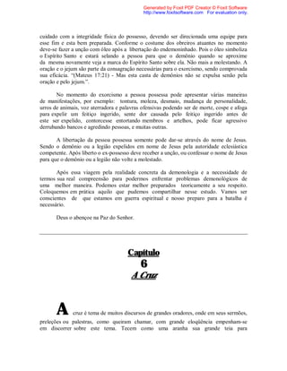 cuidado com a integridade física do possesso, devendo ser direcionada uma equipe para
esse fim e esta bem preparada. Conforme o costume dos obreiros atuantes no momento
deve-se fazer a unção com óleo após a libertação do endemoninhado. Pois o óleo simboliza
o Espírito Santo e estará selando a pessoa para que o demônio quando se aproxime
da mesma novamente veja a marca do Espírito Santo sobre ela. Não mais a molestando. A
oração e o jejum são parte da consagração necessárias para o exorcismo, sendo comprovada
sua eficácia. “(Mateus 17:21) - Mas esta casta de demônios não se expulsa senão pela
oração e pelo jejum.”.
No momento do exorcismo a pessoa possessa pode apresentar várias maneiras
de manifestações, por exemplo: tontura, moleza, desmaio, mudança de personalidade,
urros de animais, voz aterradora e palavras ofensivas podendo ser de morte, cospe e afoga
para expelir um feitiço ingerido, sente dor causada pelo feitiço ingerido antes de
este ser expelido, contorcesse entortando membros e artelhos, pode ficar agressivo
derrubando bancos e agredindo pessoas, e muitas outras.
A libertação da pessoa possessa somente pode dar-se através do nome de Jesus.
Sendo o demônio ou a legião expelidos em nome de Jesus pela autoridade eclesiástica
competente. Após liberto o ex-possesso deve receber a unção, ou confessar o nome de Jesus
para que o demônio ou a legião não volte a molestado.
Após essa viagem pela realidade concreta da demonologia e a necessidade de
termos sua real compreensão para podermos enfrentar problemas demonológicos de
uma melhor maneira. Podemos estar melhor preparados teoricamente a seu respeito.
Coloquemos em prática aquilo que pudemos compartilhar nesse estudo. Vamos ser
conscientes de que estamos em guerra espiritual e nosso preparo para a batalha é
necessário.
Deus o abençoe na Paz do Senhor.
Capítulo
6
A Cruz
A cruz é tema de muitos discursos de grandes oradores, onde em seus sermões,
preleções ou palestras, como queiram chamar, com grande eloqüência empenham-se
em discorrer sobre este tema. Tecem como uma aranha sua grande teia para
Generated by Foxit PDF Creator © Foxit Software
http://www.foxitsoftware.com For evaluation only.
 